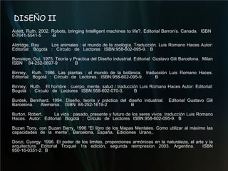 DISEÑO II Aylett, Ruth. 2002. Robots, bringing Intelligent machines to life?.  Editorial Barron’s. Canada.  ISBN  0-7641-5541-5 -B  Aldridge, Ray  Los animales : el mundo de la zoología. Traducción. Luis Romano Haces Autor: Editorial: Bogotá : Círculo de Lectores ISBN:958-602-095-9. B Bonsiepe, Gui. 1975. Teoría y Practica del Diseño industrial. Editorial  Gustavo Gili Barcelona.  Milan ISBN 84-252-0697-9  B Binney,  Ruth. 1986. Las plantas : el mundo de la botánica.  traducción Luis Romano Haces. Editorial: Bogotá : Círculo de Lectores. ISBN:958-602-095-9.  B Binney,  Ruth.  El hombre : cuerpo, mente, salud / traducción Luis Romano Haces Autor: Editorial: Bogotá : Círculo de Lectores ISBN:958-602-070-3.  B Burdek, Bernhard. 1994. Diseño, teoría y práctica del diseño industrial.  Editorial Gustavo Gili Barcelona.  Alemania.  ISBN 84-252-1619-2  B Burton, Robert.  La vida : pasado, presente y futuro de los seres vivos. traducción Luis Romano Haces. Autor: Editorial: Bogotá : Círculo de Lectores ISBN:958-602-095-9. B Buzan Tony, con Buzan Barry, 1996 “El libro de los Mapas Mentales. Como utilizar al máximo las capacidades de la mente”, Barcelona, España, Ediciones Urano,.  Doczi, Gyorgy. 1996. El poder de los limites, proporciones armónicas en la naturaleza, el arte y la arquitectura. Editorial Troquel 1ra edición, segunda reimpresion 2003. Argentina.  ISBN 950-16-0351-2.  B 