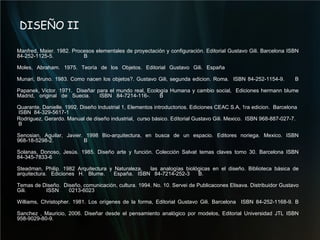 DISEÑO II Manfred, Maier. 1982. Procesos elementales de proyectación y configuración. Editorial Gustavo Gili. Barcelona ISBN 84-252-1125-5.  B Moles, Abraham. 1975. Teoría de los Objetos. Editorial Gustavo Gili. España Munari, Bruno.  1983. Como nacen los objetos?.  Gustavo Gili, segunda edicion. Roma.  ISBN 84-252-1154-9.  B Papanek, Victor.  1971.  Diseñar para el mundo real, Ecología Humana y cambio social,  Ediciones hermann blume Madrid, original de Suecia.  ISBN 84-7214-116-.  B Quarante, Danielle. 1992. Diseño Industrial 1, Elementos introductorios. Ediciones CEAC S.A, 1ra edicion.  Barcelona  ISBN  84-329-5617-1 Rodriguez, Gerardo. Manual de diseño industrial,  curso básico. Editorial Gustavo Gili. Mexico.  ISBN 968-887-027-7.  B Senosian, Aguilar, Javier. 1998 Bio-arquitectura, en busca de un espacio. Editores noriega. Mexico. ISBN 968-18-5298-2.  B Solanas, Donoso, Jesús. 1985. Diseño arte y función. Colección Salvat temas claves tomo 30. Barcelona ISBN 84-345-7833-6 Steadman, Philip. 1982 Arquitectura y Naturaleza,  las analogías biológicas en el diseño. Biblioteca básica de arquitectura. Ediciones H. Blume.  España. ISBN 84-7214-252-3  B. Temas de Diseño.  Diseño, comunicación, cultura.  1994. No. 10. Servei de Publicacones Elisava. Distribuidor Gustavo Gili.  ISSN 0213-6023 Williams, Christopher. 1981. Los orígenes de la forma, Editorial Gustavo Gili. Barcelona  ISBN 84-252-1168-9. B Sanchez , Mauricio, 2006. Diseñar desde el pensamiento analógico por modelos, Editorial Universidad JTL ISBN 958-9029-80-9. 