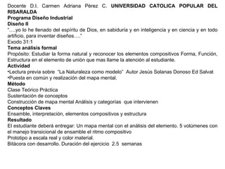 Docente D.I. Carmen Adriana Pèrez C.  UNIVERSIDAD CATOLICA POPULAR DEL RISARALDA Programa Diseño Industrial Diseño II “… .yo lo he llenado del espíritu de Dios, en sabiduría y en inteligencia y en ciencia y en todo artificio, para inventar diseños….” Exodo 31:1 Tema análisis formal Propósito: Estudiar la forma natural y reconocer los elementos compositivos Forma, Función, Estructura en el elemento de unión que mas llame la atención al estudiante. Actividad Lectura previa sobre  “La Naturaleza como modelo”  Autor Jesús Solanas Donoso Ed Salvat Puesta en común y realización del mapa mental. Método Clase Teórico Práctica Sustentación de conceptos  Construcción de mapa mental Análisis y categorías  que intervienen Conceptos Claves Ensamble, interpretación, elementos compositivos y estructura Resultado El estudiante deberá entregar: Un mapa mental con el análisis del elemento. 5 volúmenes con el manejo transicional de ensamble el ritmo compositivo  Prototipo a escala real y color material. Bitácora con desarrollo. Duración del ejercicio  2.5  semanas 