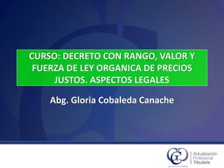 CURSO: DECRETO CON RANGO, VALOR Y
FUERZA DE LEY ORGANICA DE PRECIOS
JUSTOS. ASPECTOS LEGALES
Abg. Gloria Cobaleda Canache
 