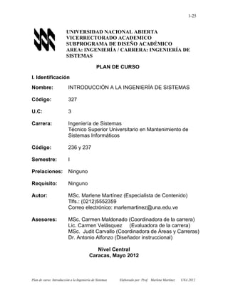 Plan de curso: Introducción a la Ingeniería de Sistemas Elaborado por: Prof. Marlene Martínez UNA 2012
1-25
UNIVERSIDAD NACIONAL ABIERTA
VICERRECTORADO ACADEMICO
SUBPROGRAMA DE DISEÑO ACADÉMICO
AREA: INGENIERÍA / CARRERA: INGENIERÍA DE
SISTEMAS
PLAN DE CURSO
I. Identificación
Nombre: INTRODUCCIÓN A LA INGENIERÍA DE SISTEMAS
Código: 327
U.C: 3
Carrera: Ingeniería de Sistemas
Técnico Superior Universitario en Mantenimiento de
Sistemas Informáticos
Código: 236 y 237
Semestre: I
Prelaciones: Ninguno
Requisito: Ninguno
Autor: MSc. Marlene Martínez (Especialista de Contenido)
Tlfs.: (0212)5552359
Correo electrónico: marlemartinez@una.edu.ve
Asesores: MSc. Carmen Maldonado (Coordinadora de la carrera)
Lic. Carmen Velásquez (Evaluadora de la carrera)
MSc. Judit Carvallo (Coordinadora de Áreas y Carreras)
Dr. Antonio Alfonzo (Diseñador instruccional)
Nivel Central
Caracas, Mayo 2012
 