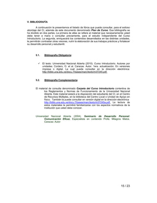 15 / 23 
V. BIBLIOGRAFÍA 
A continuación le presentamos el listado de libros que puede consultar, para el exitoso 
abordaje del CI, además de este documento denominado Plan de Curso. Esa bibliografía se 
ha dividido en dos partes. La primera de ellas se refiere al material que necesariamente usted 
debe tener a mano o consultar previamente, para el estudio independiente del Curso 
Introductorio. La segunda, enriquecerá los contenidos desarrollados en las distintas unidades, 
le permitirán contrastar otras visiones, nutrir la elaboración de sus trabajos prácticos y fortalecer 
su desarrollo personal y estudiantil. 
5.1. Bibliografía Obligatoria: 
9 El texto: Universidad Nacional Abierta (2010). Curso Introductorio. Autores por 
unidades: Cordero, O. et al. Caracas: Autor. 1era. actualización. En versiones 
impresa o digital. La cual puede consultar en la dirección electrónica: 
http://biblo.una.edu.ve/docu.7/bases/marc/texto/m37245.pdf. 
5.2. Bibliografía Complementaria: 
El material de consulta denominado Carpeta del Curso Introductorio contentiva de 
los Reglamentos y Normas de Funcionamiento de la Universidad Nacional 
Abierta. Este material estará a la disposición del estudiante del CI, en el Centro 
de Recursos Múltiples, en la biblioteca del Centro Local o Unidad de Apoyo en 
físico. También la puede consultar en versión digital en la dirección electrónica 
http://biblo.una.edu.ve/docu.7/bases/marc/texto/m37245a.pdf. La lectura de 
estos materiales le permitirá familiarizarse con los aspectos normativos de la 
Institución que usted debe conocer. 
Universidad Nacional Abierta (2004). Seminario de Desarrollo Personal: 
Comunicación Eficaz. Especialista en contenido Profa. Milagros Matos. 
Caracas: Autor 
 