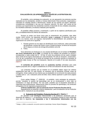 16 / 23 
ANEXO A 
EVALUACIÓN DE LOS APRENDIZAJES A TRAVÉS DE LA ESTRATEGIA DEL 
PORTAFOLIO 
El portafolio, como estrategia de evaluación, es una agrupación de productos escritos 
realizados por los estudiantes, durante un tiempo determinado. Esos productos, organizados y 
colocados en carpetas (físicas o electrónicas), revelan de sus autores sus logros, destrezas, 
competencias consolidadas y las que aún requieren atención. Es decir, dan cuenta de los 
procesos que experimentan los estudiantes durante el desarrollo de las unidades propuestas, 
los resultados obtenidos y el esfuerzo realizado para lograrlos. 
El portafolio refleja procesos y rendimiento, a partir de los objetivos planificados para 
ello y el establecimiento de criterios de evaluación. 
Aunque no existe una forma única para la presentación del portafolio, éste debe 
revelar, como mínimo, los siguientes elementos: forma y contenido. El elemento forma se 
refiere a la manera como se organiza internamente la documentación del portafolio. Esa 
organización da cuenta de lo siguiente: 
1. Portada general con los datos de identificación de la Institución, datos personales 
del estudiante, nombre del Centro Local o Unidad de Apoyo, la fecha de inscripción 
del CI (lapso) y la fecha de entrega del portafolio como tal, 
2. Índice, 
Esos elementos se introducen en una carpeta identificada con el nombre de Portafolio 
del Curso Introductorio de la UNA. La entrega de los trabajos del portafolio es parcial y 
corresponden a cada unidad del CI. Al final, la unión los productos de las cuatro unidades 
dará cuenta de los logros alcanzados por cada estudiante. Por ello es necesario conservarlos. 
A fin de dar cumplimiento con la fecha de entrega de los productos escritos al orientador el 
estudiante debe revisar el Plan de Evaluación, descrito en la parte III de este documento, 
página 4. 
El contenido del portafolio alude los productos escritos solicitados para cada 
objetivo propuesto del CI, según lo establecido en el Plan de Evaluación de este documento. 
Los productos escritos que se insertan en el portafolio deben seguir los criterios 
establecidos para ello. En este sentido, es necesario que el estudiante consulte, antes de 
entregarlos, revise cuáles son los criterios que se emplearán en la corrección de cada producto 
y realice para sí una evaluación previa de ellos. Esos criterios aparecen a partir de la página 
siguiente. 
Como señala Hidalgo, L6. (2005:93), el portafolio, como estrategia de evaluación, 
permite “visualizar el avance del aprendizaje que se va construyendo y cómo éste va 
cambiando a lo largo del tiempo”. Por otra parte, posibilita que el estudiante desarrolle su 
capacidad para autoevaluarse, reflexionando sobre su proceso de aprendizaje y los productos 
entregados a fin de mejorarlos progresivamente. 
Criterios establecidos para la evaluación de los Productos Escritos del CI. 
Seguidamente se presentan criterios establecidos para la evaluación de los Productos 
Escritos del CI, mediante el uso del portafolio. 
a) Evaluación del Portafolio. Productos Escritos Nº 1: Objetivo 1 
En atención a las estrategias instruccionales y de evaluación planificada para el 
desarrollo del objetivo nº 1, el estudiante colocará en su portafolio (carpeta en físico destinada 
para ello) lo siguiente: las respuestas a los 5 instrumentos relacionados con las 
6 Hidalgo, L. (2005). La evaluación: una acción social en el aprendizaje. Caracas: Brújula Pedagógica. 
 