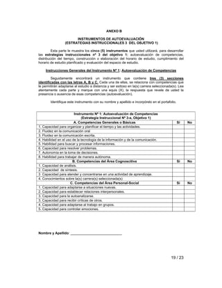 19 / 23 
ANEXO B 
INSTRUMENTOS DE AUTOEVALUACIÓN 
(ESTRATEGIAS INSTRUCCIONALES 3 DEL OBJETIVO 1) 
Esta parte le muestra los cinco (5) instrumentos que usted utilizará, para desarrollar 
las estrategias instruccionales nº 3 del objetivo 1: autoevaluación de competencias, 
distribución del tiempo, construcción o elaboración del horario de estudio, cumplimiento del 
horario de estudio planificado y evaluación del espacio de estudio. 
Instrucciones Generales del Instrumento Nº 1: Autoevaluación de Competencias 
Seguidamente encontrará un instrumento que contiene tres (3) secciones 
identificadas con las letras A, B y C. Cada una de ellas, se relaciona con competencias que 
le permitirán adaptarse al estudio a distancia y ser exitoso en la(s) carrera seleccionada(s). Lea 
atentamente cada parte y marque con una equis (X), la respuesta que revele de usted la 
presencia o ausencia de esas competencias (autoevaluación). 
Identifique este instrumento con su nombre y apellido e incorpórelo en el portafolio. 
Instrumento Nº 1: Autoevaluación de Competencias 
(Estrategia Instruccional Nº 3-a, Objetivo 1) 
A. Competencias Generales o Básicas Sí No 
1. Capacidad para organizar y planificar el tiempo y las actividades. 
2. Fluidez en la comunicación oral 
3. Fluidez en la comunicación escrita. 
4. Habilidad en el uso de la tecnología de la información y de la comunicación. 
5. Habilidad para buscar y procesar informaciones. 
6. Capacidad para resolver problemas. 
7. Autonomía en la toma de decisiones. 
8. Habilidad para trabajar de manera autónoma. 
B. Competencias del Área Cognoscitiva Sí No 
1. Capacidad de análisis. 
2. Capacidad de síntesis. 
3 Capacidad para atender y concentrarse en una actividad de aprendizaje. 
4. Conocimientos sobre la(s) carrera(s) seleccionada(s) 
C. Competencias del Área Personal-Social Sí No 
1. Capacidad para adaptarse a situaciones nuevas. 
2. Capacidad para establecer relaciones interpersonales. 
3. Capacidad para la autoanalizarse. 
3. Capacidad para recibir críticas de otros. 
4. Capacidad para adaptarse al trabajo en grupos. 
5. Capacidad para controlar emociones. 
Nombre y Apellido: ___________________________ 
 