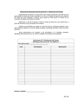 Instrucciones Generales del Instrumento Nº 2: Distribución del Tiempo 
Seguidamente encontrará un instrumento que contiene veinticuatro (24) filas que son 
equivalentes al número de horas contenidas en un día. La finalidad de aquel es que usted se 
dé cuenta de cómo distribuye su tiempo, para cumplir su rutina diaria, en función de su 
necesidad de agregar actividades de estudio. 
Seleccione un día de la semana e Inicie el conteo de horas de lo que usted hace, a 
20 / 23 
partir del momento en que se levanta en la mañana. 
Registre las actividades que realiza en cada hora del día. Contemple aspectos como: 
aseo personal, traslado a su sitio de trabajo (si aplica), actividades laborales, horas de comida, 
descanso. 
Anote observaciones con respecto a las actividades, si lo considera necesario. 
Identifique este instrumento con su nombre y apellido e Incorpórelo en el portafolio. 
Instrumento Nº 2: Distribución del Tiempo 
(Estrategia Instruccional Nº 3-b, Objetivo 1) 
Día seleccionado: __________________________ 
Hora Actividad(es) Observación 
Nombre y Apellido: __________________________ 
 