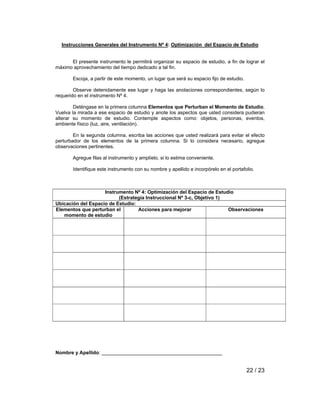Instrucciones Generales del Instrumento Nº 4: Optimización del Espacio de Estudio 
El presente instrumento le permitirá organizar su espacio de estudio, a fin de lograr el 
22 / 23 
máximo aprovechamiento del tiempo dedicado a tal fin. 
Escoja, a partir de este momento, un lugar que será su espacio fijo de estudio. 
Observe detenidamente ese lugar y haga las anotaciones correspondientes, según lo 
requerido en el instrumento Nº 4. 
Deténgase en la primera columna Elementos que Perturban el Momento de Estudio. 
Vuelva la mirada a ese espacio de estudio y anote los aspectos que usted considera pudieran 
alterar su momento de estudio. Contemple aspectos como: objetos, personas, eventos, 
ambiente físico (luz, aire, ventilación). 
En la segunda columna, escriba las acciones que usted realizará para evitar el efecto 
perturbador de los elementos de la primera columna. Si lo considera necesario, agregue 
observaciones pertinentes. 
Agregue filas al instrumento y amplíelo, si lo estima conveniente. 
Identifique este instrumento con su nombre y apellido e incorpórelo en el portafolio. 
Instrumento Nº 4: Optimización del Espacio de Estudio 
(Estrategia Instruccional Nº 3-c, Objetivo 1) 
Ubicación del Espacio de Estudio: 
Elementos que perturban el 
momento de estudio 
Acciones para mejorar Observaciones 
Nombre y Apellido: ____________________________________________ 
 