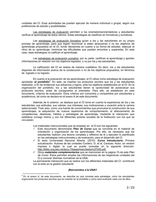 unidades del CI. Esas actividades las pueden ejecutar de manera individual o grupal, según sus 
preferencias de estudio y posibilidades. 
Las estrategias de evaluación permiten a los orientadores/orientadoras y estudiantes 
verificar el aprendizaje de estos últimos. Estas estrategias se clasifican en formativas y sumativas. 
Las estrategias de evaluación formativa guían a los y las estudiantes en su propio 
proceso de aprendizaje, para que logren reconocer si están alcanzando o no los objetivos de 
aprendizaje propuestos en el CI, tomar decisiones en cuanto a su forma de estudiar, adecuar el 
ritmo de su aprendizaje, minimizar las dificultades que puedan encontrar y superarlas. En este 
caso, esas estrategias no califican el aprendizaje. 
Las estrategias de evaluación sumativa, por su parte, certifican el aprendizaje y aportan 
3 / 23 
informaciones en relación con los objetivos logrados o no por los y las estudiantes. 
La calificación del CI se realiza de manera cualitativa. Es decir, los y las estudiantes 
disponen de información acerca de la consecución o no de los objetivos propuestos, en términos 
de logrado o no logrado. 
En cuanto a la evaluación de los aprendizajes, el CI utiliza como estrategia de evaluación 
aprobada: el portafolio4. En éste, se insertan los productos escritos que los y las estudiantes 
realizarán, a fin de evidenciar sus esfuerzos y logros, ante los objetivos establecidos en el CI. En la 
organización del portafolio, los y las estudiantes tienen la oportunidad de autoevaluar sus 
productos escritos, antes de consignarlos al orientador. Para ello, se establecen en este 
documento, criterios de evaluación. Esos criterios son conocidos y compartidos por estudiantes y 
académicos, tal como se declara en el anexo A de este documento. 
Además de lo anterior, se destaca que el CI toma en cuenta la experiencia de los y las 
estudiantes, sus actitudes, sus valores, sus intereses, sus motivaciones y vocación ante la carrera 
seleccionada. Todo esto, como una fuente de conocimientos que promueve la construcción de sus 
aprendizajes, la adquisición de nuevos repertorios de comportamiento, el afianzamiento de 
competencias, destrezas, hábitos y estrategias de aprendizaje, mediante la interacción que 
establece consigo mismo y con los diferentes actores sociales de la Institución con los que se 
vincularán. 
Los materiales instruccionales que se emplean en el CI son los siguientes: 
3 Este documento denominado Plan de Curso que se convierte en el material de 
orientación y organización de los aprendizajes. Por ello, es necesario que los 
estudiantes realicen una lectura completa y reflexiva de él y ejecuten lo planificado 
en las estrategias instruccionales y de evaluación, para el desarrollo del CI. 
9 El texto Universidad Nacional Abierta. (2010). Curso Introductorio. Primera 
actualización. Autores de las unidades Cordero, O. et al. Caracas: Autor, en versión 
impresa o digital, la cual se puede consultar en la siguiente dirección: 
http://biblo.una.edu.ve/docu.7/bases/marc/texto/m37245.pdf. 
9 Otros materiales complementarios que se mencionan en la página 15 de este Plan 
de Curso. Éstos permiten ampliar las informaciones de las respectivas unidades del 
CI y conocer distintas normativas de la UNA. 
La permanente interacción que se realice con los diferentes materiales del CI contribuirá 
con el éxito en la gestión estudiantil. 
¡Bienvenidos a la UNA!! 
4 En el anexo A, de este documento, se describe en qué consiste esta estrategia, cómo los estudiantes 
organizarán los productos escritos que se insertan en el portafolio y cómo será evaluado cada uno de ellos. 
 