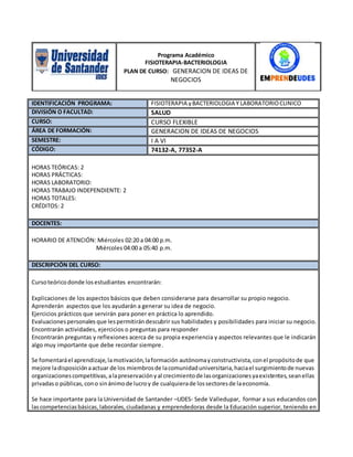 IDENTIFICACIÓN PROGRAMA: FISIOTERAPIA yBACTERIOLOGIA Y LABORATORIOCLINICO
DIVISIÓN O FACULTAD: SALUD
CURSO: CURSO FLEXIBLE
ÁREA DE FORMACIÓN: GENERACION DE IDEAS DE NEGOCIOS
SEMESTRE: I A VI
CÓDIGO: 74132-A, 77352-A
HORAS TEÓRICAS: 2
HORAS PRÁCTICAS:
HORAS LABORATORIO:
HORAS TRABAJO INDEPENDIENTE: 2
HORAS TOTALES:
CRÉDITOS: 2
DOCENTES:
HORARIO DE ATENCIÓN: Miércoles 02:20 a 04:00 p.m.
Miércoles 04:00 a 05:40 p.m.
DESCRIPCIÓN DEL CURSO:
Cursoteórico donde losestudiantes encontrarán:
Explicaciones de los aspectos básicos que deben considerarse para desarrollar su propio negocio.
Aprenderán aspectos que los ayudarán a generar su idea de negocio.
Ejercicios prácticos que servirán para poner en práctica lo aprendido.
Evaluacionespersonales que lespermitirándescubrir sus habilidades y posibilidades para iniciar su negocio.
Encontrarán actividades, ejercicios o preguntas para responder
Encontrarán preguntas y reflexiones acerca de su propia experiencia y aspectos relevantes que le indicarán
algo muy importante que debe recordar siempre.
Se fomentaráel aprendizaje,lamotivación,laformación autónomayconstructivista,conel propósitode que
mejore ladisposiciónaactuar de los miembrosde lacomunidaduniversitaria,haciael surgimientode nuevas
organizacionescompetitivas,alapreservaciónyal crecimientode lasorganizacionesyaexistentes,seanellas
privadaso públicas,cono sinánimode lucroy de cualquierade lossectoresde laeconomía.
Se hace importante para la Universidad de Santander –UDES- Sede Valledupar, formar a sus educandos con
lascompetenciasbásicas,laborales,ciudadanas y emprendedoras desde la Educación superior, teniendo en
Programa Académico
FISIOTERAPIA-BACTERIOLOGIA
PLAN DE CURSO: GENERACION DE IDEAS DE
NEGOCIOS
 