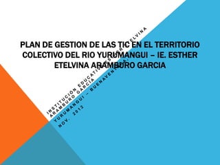 PLAN DE GESTION DE LAS TIC EN EL TERRITORIO
COLECTIVO DEL RIO YURUMANGUI – IE. ESTHER
        ETELVINA ARAMBURO GARCIA
 
