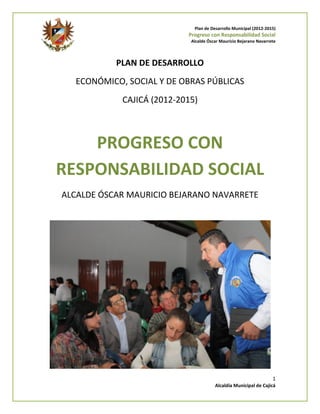 Plan de Desarrollo Municipal (2012-2015)
                           Progreso con Responsabilidad Social
                            Alcalde Óscar Mauricio Bejarano Navarrete



           PLAN DE DESARROLLO
  ECONÓMICO, SOCIAL Y DE OBRAS PÚBLICAS
            CAJICÁ (2012-2015)



    PROGRESO CON
RESPONSABILIDAD SOCIAL
ALCALDE ÓSCAR MAURICIO BEJARANO NAVARRETE




                                                                   1
                                       Alcaldía Municipal de Cajicá
 