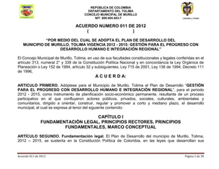 REPÚBLICA DE COLOMBIA
                                         DEPARTAMENTO DEL TOLIMA
                                       CONCEJO MUNICIPAL DE MURILLO
                                            NIT: 809.004.483-7                                  Libertad y Orden


                                 ACUERDO NUMERO 011 DE 2012
                                     (               )

             “POR MEDIO DEL CUAL SE ADOPTA EL PLAN DE DESARROLLO DEL
   MUNICIPIO DE MURILLO, TOLIMA VIGENCIA 2012 - 2015: GESTIÓN PARA EL PROGRESO CON
                   DESARROLLO HUMANO E INTEGRACIÓN REGIONAL”

El Concejo Municipal de Murillo, Tolima, en uso de sus facultades constitucionales y legales conferidas en el
artículo 313, numeral 2° y 339 de la Constitución Política Nacional y en concordancia la Ley Orgánica de
Planeación o Ley 152 de 1994, artículo 32 y subsiguientes, Ley 715 de 2001, Ley 136 de 1994, Decreto 111
de 1996,
                                             A C U E R D A:

ARTICULO PRIMERO. Adóptese para el Municipio de Murillo, Tolima el Plan de Desarrollo “GESTIÓN
PARA EL PROGRESO CON DESARROLLO HUMANO E INTEGRACIÓN REGIONAL”, para el periodo
2012 - 2015, como instrumento de planificación socio-económico permanente, resultante de un proceso
participativo en el que confluyeron actores públicos, privados, sociales, culturales, ambientales y
comunitarios, dirigido a orientar, construir, regular y promover a corto y mediano plazo, el desarrollo
municipal, el cual se expresa al tenor del siguiente contenido:

                                   CAPÍTULO I
               FUNDAMENTACIÓN LEGAL, PRINCIPIOS RECTORES, PRINCIPIOS
                       FUNDAMENTALES, MARCO CONCEPTUAL

ARTÍCULO SEGUNDO. Fundamentación legal. El Plan de Desarrollo del municipio de Murillo, Tolima,
2012 – 2015, se sustenta en la Constitución Política de Colombia, en las leyes que desarrollan sus


Acuerdo 011 de 2012                                                                               Página 1 de 30
 