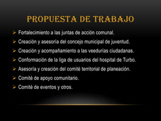 PROPUESTA DE TRABAJO
 Fortalecimiento a las juntas de acción comunal.
 Creación y asesoría del concejo municipal de juventud.
 Creación y acompañamiento a las veedurías ciudadanas.
 Conformación de la liga de usuarios del hospital de Turbo.
 Asesoría y creación del comité territorial de planeación.
 Comité de apoyo comunitario.
 Comité de eventos y otros.
 