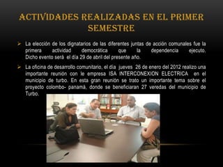 ACTIVIDADES REALIZADAS EN EL PRIMER
             SEMESTRE
 La elección de los dignatarios de las diferentes juntas de acción comunales fue la
  primera     actividad     democrática       que     la    dependencia     ejecuto.
  Dicho evento será el día 29 de abril del presente año.
 La oficina de desarrollo comunitario, el día jueves 26 de enero del 2012 realizo una
  importante reunión con le empresa ISA INTERCONEXION ELECTRICA en el
  municipio de turbo. En esta gran reunión se trato un importante tema sobre el
  proyecto colombo- panamá, donde se beneficiaran 27 veredas del municipio de
  Turbo.
 