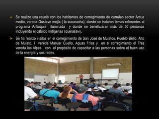  Se realizo una reunió con los habitantes de corregimiento de currulao sector Arcua
  medio, vereda Gustavo mejía ( la cucaracha), donde se trataron temas referentes al
  programa Antioquia iluminada y donde se beneficiaran más de 50 personas
  incluyendo el cabildo indígenas (querasavi).
 Se ha realizo visitas en el corregimiento de San José de Mulatos, Pueblo Bello, Alto
  de Mulato, l vereda Manuel Cuello, Aguas Frías y en el corregimiento el Tres
  vereda los Alpes con el propósito de capacitar a las personas sobre el buen uso
  de la energía y sus redes.
 