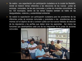  Se realizo una capacitación con participación ciudadana en la ciudad de Medellín,
  donde se trataron temas referentes a las elecciones de las nuevas juntas de
  acciones comunales, de las aso comunales y juntas de viviendas comunitarias de
  los 125 municipios, dentro de los temas tratados también se hablo de las
  desigualdades, violencia, y sostenibilidad ambiental.
 Se realizó la capacitación con participación ciudadana para los presidentes de las
  diferentes juntas de acciones comunales y postulados a las presidencias de las
  mismas con el objetivo de dar a conocer cuáles son los nuevos métodos de elección
  de los dignatarios y los perfiles que deben tener los aspirantes. Así mismo las
  funciones que desempeñara cada uno de los integrantes de la juntas de acciones
  comunales.
 