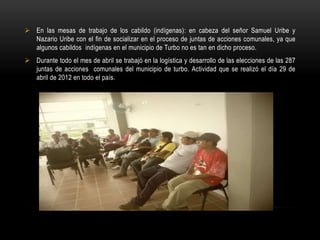  En las mesas de trabajo de los cabildo (indígenas): en cabeza del señor Samuel Uribe y
  Nazario Uribe con el fin de socializar en el proceso de juntas de acciones comunales, ya que
  algunos cabildos indígenas en el municipio de Turbo no es tan en dicho proceso.
 Durante todo el mes de abril se trabajó en la logística y desarrollo de las elecciones de las 287
  juntas de acciones comunales del municipio de turbo. Actividad que se realizó el día 29 de
  abril de 2012 en todo el país.
 