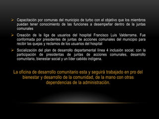  Capacitación por comunas del municipio de turbo con el objetivo que los miembros
  puedan tener conocimiento de las funciones a desempeñar dentro de la juntas
  comunales
 Creación de la liga de usuarios del hospital Francisco Luis Valderrama. Fue
  conformada por presidentes de juntas de acciones comunales del municipio para
  recibir las quejas y reclamos de los usuarios del hospital
 Socialización del plan de desarrollo departamental línea 4 inclusión social, con la
  participación de presidentas de juntas de acciones comunales, desarrollo
  comunitario, bienestar social y un líder cabildo indígena.


 La oficina de desarrollo comunitario esta y seguirá trabajado en pro del
      bienestar y desarrollo de la comunidad, de la mano con otras
                   dependencias de la administración.
 
