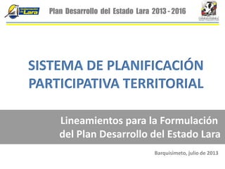 Plan Desarrollo del Estado Lara 2013 - 2016
SISTEMA DE PLANIFICACIÓN
PARTICIPATIVA TERRITORIAL
Lineamientos para la Formulación
del Plan Desarrollo del Estado Lara
Barquisimeto, julio de 2013
 