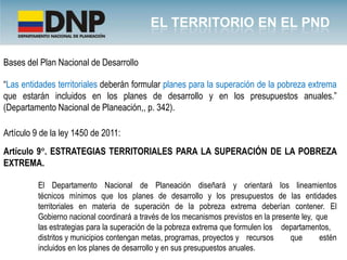 Bases del Plan Nacional de Desarrollo

“Las entidades territoriales deberán formular planes para la superación de la pobreza extrema
que estarán incluidos en los planes de desarrollo y en los presupuestos anuales.”
(Departamento Nacional de Planeación,, p. 342).

Artículo 9 de la ley 1450 de 2011:
Artículo 9°. ESTRATEGIAS TERRITORIALES PARA LA SUPERACIÓN DE LA POBREZA
EXTREMA.

          El Departamento Nacional de Planeación diseñará y orientará los lineamientos
          técnicos mínimos que los planes de desarrollo y los presupuestos de las entidades
          territoriales en materia de superación de la pobreza extrema deberían contener. El
          Gobierno nacional coordinará a través de los mecanismos previstos en la presente ley, que
          las estrategias para la superación de la pobreza extrema que formulen los departamentos,
          distritos y municipios contengan metas, programas, proyectos y recursos      que       estén
          incluidos en los planes de desarrollo y en sus presupuestos anuales.
 