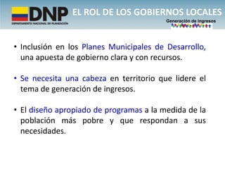 EL ROL DE LOS GOBIERNOS LOCALES
                                         Generación de ingresos




• Inclusión en los Planes Municipales de Desarrollo,
  una apuesta de gobierno clara y con recursos.

• Se necesita una cabeza en territorio que lidere el
  tema de generación de ingresos.

• El diseño apropiado de programas a la medida de la
  población más pobre y que respondan a sus
  necesidades.
 
