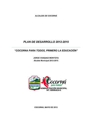 ALCALDIA DE COCORNÁ




     PLAN DE DESARROLLO 2012-2015


“COCORNA PARA TODOS, PRIMERO LA EDUCACIÓN”

            JORGE VASQUEZ MONTOYA
            Alcalde Municipal 2012-2015




             COCORNÁ, MAYO DE 2012
 