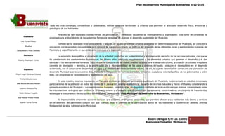 Plan de Desarrollo Municipal de Buenavista 2012-2015
                                                                                                                                                                           2015




                                  cada vez más complejas, competitivas y globalizadas, edificar entornos territoriales y urbanos que permitan el adecuado desarrollo físico, emocional y
                                                                         globalizadas,
                                 psicológico de sus habitantes.

                                          Para ello se han explorado nuevas formas de participación y novedosos esquemas de financiamiento y organización. Esta toma de conciencia ha
                                                                                                                                                        organización.
         Presidente
                                 propiciado una actitud distinta de los gobiernos frente a la necesidad de alcanzar el desarrollo sustentable del Municipio.
      Luis Torres Chávez
                                          También se ha avanzada en el conocimiento y solución de agudos problemas urbanos arraigados en determinadas zonas del Municipio, así como en la
                                                                                                                               arraigados
           Sindico
                                 vinculación con la sociedad, convocándola para convenir de manera coordinada las políticas del desarrollo de las diferentes zonas y asentamientos humanos del
                                                                                                                                                             zonas
 Carlos Alberto Pérez Andrade    Municipio, y específicamente en sus zon potenciales para la expansión.
                                                                     zonas

         Secretario
                                          La expansión demográfica, el incremento de la actividad productiva sin sustentabilidad y el consecuente derroche de los recursos naturales, con que se
                                                                                                                                                                  recursos
  Roberto Mayorquin Torres       ha caracterizado los asentamientos humanos en los últimos años, afectando negativamente a los elementos urbanos que generan el desarrollo y le dan
                                 identidad a los asentamientos humanos. Todo porque la incorporación de nuevos predios no aptos para el desarrollo urbano, la creación de colonias irregulares
                                 carentes de planeación y servicios, y la proliferación de la incompatibilidad de los usos y destinos del suelo, producen el desequilibrio en el desarrollo
                                                                                                                                                                   desequilibrio
         Regidores               sustentable, con el consecuente desperdicio del agua y el deterioro del medio ambiente urbano. De ahí, la urgente necesidad de contar con una planeación del
                                                                                                                                             urgente
                                 desarrollo Municipal acorde a nuestros días, mediante la integración de normas acertadas, conciencia ciudadana, voluntad política de los gobernantes y sobre
                                                                                                                                                            política
Miguel Ángel Cárdenas Ceballos   todo, con programas de racionalización y regeneració del agua.
                                                                           regeneración
    Mirella Gallardo López
                                          En esta ocasión, estamos impulsando un Plan para alcanzar un desarrollo ordenado y equilibrado del Municipio, fundamentado en estudios minuciosos,
José Antonio Birrueta Méndez     participaciones de la población en todos los niveles de la planeación, análisis de existencia, recuento de recursos naturales y físicos artificiales, considerando la
                                                                                                                    existencia,
    Lorenzo Verduzco Paz
                                 primacía económica del Municipio y sus asentamientos humanos, constituidos en un diagnóstico confiable de la situación real que vivimos, contemplando todas
                                                                                                                                                                  que
                                 las interrelaciones sinérgicas que conlleva el fenómeno urbano y el espacio rural de producción agropecuaria, concentrado en un conjunto de lineamientos,
                                     interrelaciones                                                                                                                                     lineamientos,
    María Mariscal Magaña        estrategias e instrumentos técnico
                                                             técnico-jurídico administrativo, denominado “Plan Municipal de Desarrollo de Buenavista, Mich    Michoacán”.
  José Manuel Pineda Pineda
                                         Es imprescindible emprender acciones decisivas que aseguren un progreso perdurable, que permitan ofrecer a sus habitantes más bienes y servicios
    Ricardo Torres Torres        sin el deterioro del patrimonio cultural con que cuentan, bajo la premisa de la participación activa de los habitantes y Gobierno en general, premisa
                                                                                                                  participación
                                 fundamental de esta Administración Municipal.




                                                                                                                                      Álvaro Obregón S/N Col. Centro               9
                                                                                                                                     Buenavista Tomatlán, Michoacán.
 