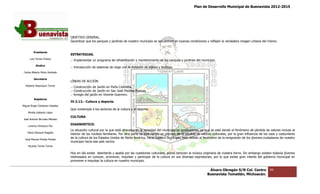 Plan de Desarrollo Municipal de Buenavista 2012-2015
                                                                                                                                                                         2015




                                 OBJETIVO GENERAL.
                                 Garantizar que los parques y jardines de nuestro municipio se encuentren en buenas condiciones y reflejen la verdadera imagen urb
                                     ntizar                                                                                                                    urbana del mismo.


         Presidente
                                 ESTRATEGIAS.
      Luis Torres Chávez
                                 .- Implementar un programa de rehabilitación y mantenimiento de los parques y jardines del municipio.
           Sindico
                                 .- Introducción de sistemas de riego con la dotación de aljibes y bombas.
 Carlos Alberto Pérez Andrade

         Secretario
                                 LÍNEAS DE ACCIÓN.
  Roberto Mayorquin Torres
                                 .- Construcción de Jardín en Peña Colorada.
                                 .- Construcción de Jardín en San José Piedras Blancas
                                 .- Arreglo del jardín en Vicente Guerrero.
         Regidores
                                 IV.3.13.- Cultura y deporte.
Miguel Ángel Cárdenas Ceballos
                                 Que contempla a los sectores de la cultura y el deporte.
    Mirella Gallardo López
                                 CULTURA
José Antonio Birrueta Méndez

    Lorenzo Verduzco Paz
                                 DIAGNOSTICO.
                                 La situación cultural por la que está atravesando la sociedad del municipio es preocupante, ya que se está dando el fenómeno de pérdida de valores incluso al
    María Mariscal Magaña
                                 interior de los núcleos familiares. Por otra parte se está dando un proceso de la pérdida de valores culturales, por la gran influencia de los usos y costumbres
                                                                                                                                                                         de
  José Manuel Pineda Pineda
                                 de la cultura de los Estados Unidos de Norte América, hacia nuestro municipio, esto debido al fenómeno de la emigración de los jóvenes ciudadanos de nuestro
                                 municipio hacia ese país vecino.
    Ricardo Torres Torres

                                 Hoy en día existe desinterés y apatía por las cuestiones culturales, pocos conocen la música originaria de nuestra tierra. Sin embargo existen todavía jóvenes
                                                                                                                                                            Sin
                                 interesados en conocer, promover, impulsar y participar de la cultura en sus diversas expresiones, por lo que existe gran interés del gobierno municipal en
                                           s                                                                                                                             gobierno
                                 promover e impulsar la cultura en nuestro municipio.

                                                                                                                                   Álvaro Obregón S/N Col. Centro              99
                                                                                                                                  Buenavista Tomatlán, Michoacán.
 