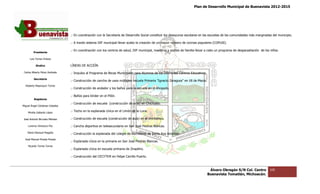 Plan de Desarrollo Municipal de Buenavista 2012-2015
                                                                                                                                                                        2015




                                 .- En coordinación con la Secretaría de Desarrollo Social constituir los desayunos escolares en las escuelas de las comunidades más marginadas del municipio.
                                                                                                                    escolares

                                 .- A través sistema DIF municipal llevar acabo la creación de un mayor número de cocinas populares (COPUSI).

                                 .- En coordinación con los centros de salud, DIF municipal, maestros y padres de familia llevar a cabo un programa de desparasitación de los niños.
                                                                                                        padres
         Presidente

      Luis Torres Chávez

           Sindico               LÍNEAS DE ACCIÓN.

 Carlos Alberto Pérez Andrade    .- Impulso al Programa de Becas Municipales para Alumnos de los Diferentes Centros Educativos.
         Secretario
                                 .- Construcción de cancha de usos múltiples escuela Primaria "Ignacio Zaragoza" en 18 de Marzo.
                                                                                              "Ignacio
  Roberto Mayorquin Torres
                                 .- Construcción de andador y los baños para la escuela en el Ahogado.

                                 .- Baños para kínder en el Pilón.
         Regidores
                                 .- Construcción de escuela (construcción de aula) en Chichuato.
Miguel Ángel Cárdenas Ceballos

    Mirella Gallardo López
                                 .- Techo en la explanada cívica en el Limón de la Luna.

José Antonio Birrueta Méndez     .- Construcción de escuela (construcción de aula) en el Veinticinco.

    Lorenzo Verduzco Paz         .- Cancha deportiva en telesecundaria en San José Piedras Blancas.

    María Mariscal Magaña        .- Construcción la explanada del colegio de Bachilleres de Santa Ana Amatlán.
  José Manuel Pineda Pineda
                                 .- Explanada cívica en la primaria en San Jos Piedras Blancas.
                                                                           José
    Ricardo Torres Torres
                                 .- Explanada cívica en escuela primaria de Zirapitiro.

                                 .- Construcción del CECYTEM en Felipe Carrillo Puerto.



                                                                                                                                    Álvaro Obregón S/N Col. Centro            105
                                                                                                                                   Buenavista Tomatlán, Michoacán.
 
