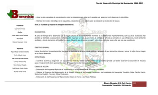 Plan de Desarrollo Municipal de Buenavista 2012-2015
                                                                                                                                                                          2015




                                 .- Llevar a cabo campañas de concientización entre la ciudadanía para evitar en lo posible que genere y tire la basura en la ví pública.
                                                                                                                                                              vía

                                 .- Distribuir de manera estratégica en la vía pública, recipientes y contenedores para la colocación y recolección de basura.

                                 IV.4.3.- Cuidado y mejorar la imagen del entorno.
         Presidente

      Luis Torres Chávez

           Sindico               DIAGNOSTICO.

 Carlos Alberto Pérez Andrade    Al paso del tiempo se ha observado que la imagen urbana de los asentamientos humanos se ha deteriorado importantemente, con la que las localidades han
                                                                                                                                                                     la
         Secretario
                                 perdido su identidad, ocasionando la contaminación visual por un lado, y por el otro, la pérdida de armonía y contraste en sus edificaciones, medio ambiente
                                                 idad,
                                 ecológico y demás elementos del mobiliario urbano. Situación que debemos corregir y sobre todo, controlar para evit que nos siga sucediendo.
                                                                                                                                                evitar
  Roberto Mayorquin Torres



                                 OBJETIVO GENERAL.
         Regidores

Miguel Ángel Cárdenas Ceballos   Lograr devolverle a los asentamientos humanos su identidad en el orden visual estético y armónico de sus elementos urbanos y prever el orden de su imagen
                                 en su futuro desarrollo.
    Mirella Gallardo López
                                 ESTRATEGIAS.
José Antonio Birrueta Méndez
                                 .- Coordinar acciones y programas con los gobiernos Federal y Estatal como también con la iniciativa privada y el sector social en la conjunción de recursos
                                              acciones                                                                                                                 conjunción
    Lorenzo Verduzco Paz
                                 para el mejoramiento de la apreciación visual de los asentamientos humanos del municipio.
    María Mariscal Magaña
                                 LÍNEAS DE ACCIÓN.
  José Manuel Pineda Pineda
                                 .- Elaboración del Programa Municipal de Incentivación a la Regularización de Anuncios Publicitarios.
                                         ración
    Ricardo Torres Torres
                                 .- Elaborar el Programa de Mejoramiento de la Imagen Urbana de los Accesos Carreteros a las Localidades de Buenavista Tomatlán, Felipe Carrillo Puerto,
                                                                                                                                                               ,
                                 Santa Ana Amatlán, Francisco Villa y Pinzándaro.
                                 .- Elaboración de los Programas de Mejoramiento Urbano en Torno a las Plazas Públicas.



                                                                                                                                     Álvaro Obregón S/N Col. Centro         109
                                                                                                                                    Buenavista Tomatlán, Michoacán.
 