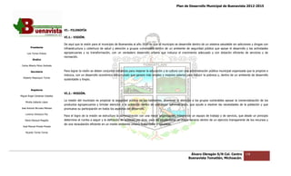 Plan de Desarrollo Municipal de Buenavista 2012-2015
                                                                                                                                                                        2015




                                 VI.- FILOSOFÍA
                                          SOFÍA

                                 VI.1.- VISIÓN.

                                 De aquí que la visión para el municipio de Buenavista al año 2030 es que el municipio se desarrolle dentro de un sistema saludable sin adicciones y drogas con
                                                                                                                                                          saludable
         Presidente
                                 infraestructura y cobertura de salud y atención a grupos vulnerables dentro de un ambiente de seguridad pública que apoye el desarrollo y las actividades
      Luis Torres Chávez         agropecuarias y su transformación, con un verdadero desarrollo urbano que induzca el crecimiento adecuado y con dotación eficiente de servicios y de
                                                                                                                                                                    eficiente
                                 recreación.
           Sindico

 Carlos Alberto Pérez Andrade

         Secretario              Para lograr la visión se deben conjuntar esfuerzos para mejorar la educación y la cultura con una administración pública municipal organizada que la propicie e
                                                                                                                                                                    organizada
                                 induzca, con un desarrollo económico estructurado que genere más empleo y mejores salarios para reducir la pobreza y, dentro de un ambiente de desarrollo
                                                                                                                                                pobreza
  Roberto Mayorquin Torres
                                 sustentable y limpio.


         Regidores
                                 VI.2.- MISIÓN.
Miguel Ángel Cárdenas Ceballos
                                 La misión del municipio es propiciar la seguridad pública de los habitantes, promover la atención a los grupos vulnerables apoyar la comercialización de los
                                                                                                                                                            apoyar
    Mirella Gallardo López
                                 productos agropecuarios y brindar atención a la población dentro de una mejor administración, que ayude a resolver las necesidades de la población y que
                                           agropecuarios                                                                                                                    población
José Antonio Birrueta Méndez     promueva su participación en todos los aspectos del desarrollo.
    Lorenzo Verduzco Paz
                                 Para el logro de la misión se estructura la administración con una mejor organización, integrando un equipo de trabajo y de servicio, que desde un principio
                                                                             administración
    María Mariscal Magaña        determine el rumbo a seguir y la definición de acciones por área, para así proporcionar un mejor servicio dentro de un ejercicio transparente de los recur
                                                                                                                                                        ejercicio                     recursos y
                                 de una recaudación eficiente en un medio ambiente urbano sustentable y saludable.
  José Manuel Pineda Pineda

    Ricardo Torres Torres




                                                                                                                                  Álvaro Obregón S/N Col. Centro              118
                                                                                                                                 Buenavista Tomatlán, Michoacán.
 