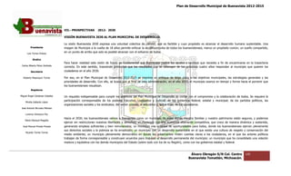 Plan de Desarrollo Municipal de Buenavista 2012-2015
                                                                                                                                                                        2015




                                 VII.- PROSPECTIVAS        2012-
                                                           2012 2030

                                 VISIÓN BUENAVISTA 2030 AL PLAN MUNICIPAL DE DESARROLLO.

                                 La visión Buenavista 2030 expresa una voluntad colectiva de cambio, que es factible y cuyo propósito es alcanzar el desarrollo humano sustentable. Una
                                                                          voluntad
         Presidente              imagen de Municipio a la vuelta de 18 años permite enfocar la acción conjunta de todos los buenavistenses, marca un propósito común, un sueño compart
                                                                                                                                                                               compartido,
      Luis Torres Chávez
                                 en un punto de arribo que solo es posible alcanzar con el esfuerzo de todos.

           Sindico
                                 Para hacer realidad esta visión de futuro es fundamental que Buenavista realice los ajustes y cambios que necesita a fin de encaminarse en la trayectoria
                                                                                                                                                             encaminarse
 Carlos Alberto Pérez Andrade
                                 correcta. En este sentido, trasciende primordial que los resultados que se obtengan de los próximos cuatro años respondan al municipio que quier
                                                   sentido,                                                                                                                   quieren los
         Secretario              ciudadanos en el año 2030.

  Roberto Mayorquin Torres       Por eso, en el Plan Municipal de Desarrollo 2012 2015 se imprime un enfoque de largo plazo a los objetivos municipales, las estrategias generales y las
                                                                               2012-2015
                                 prioridades de desarrollo. Con ello, se busca que al final de esta administración, en el año 2015, el municipio avance en tiempo y forma hacia el porvenir que
                                                                                                                                                           tiempo
                                 los buenavistenses visualizan.
         Regidores

Miguel Ángel Cárdenas Ceballos   Un requisito indispensable para cumplir los objetivos del Plan Municipal de Desarrollo es contar con el compromiso y la colaboración de todos. Se requiere la
                                          sito
    Mirella Gallardo López
                                 participación corresponsable de los poderes Ejecutivo, Legislativo y Judicial; de los gobiernos federal, estatal y municipal; de los partidos políticos, las
                                                                                                                                              estatal
                                 organizaciones sociales y los sindicatos; del sector privado, el educativo y, sobre todo, de los ciudadanos.
José Antonio Birrueta Méndez

    Lorenzo Verduzco Paz
                                 Hacia el 2030, los buenavistenses vemos a Buenavista como un municipio de leyes donde nuestra familias y nuestro patrimonio están seguros, y podemos
                                                                                                                                    familias
    María Mariscal Magaña
                                 ejercer sin restricciones nuestras libertades y derechos; un municipio con una economía altamente competitiva, que crece de manera dinámica y sostenida,
                                                                                                                                                                manera
  José Manuel Pineda Pineda      generando empleos suficientes y bien remunerados; un municipio con igualdad de oportunidades para todos, donde los buenavistenses ejercen plenamente
                                 sus derechos sociales y la pobreza se ha erradicado; un municipio con un desarrollo sustentable en el que existe una cultura de respeto y conservación del
    Ricardo Torres Torres
                                 medio ambiente; un municipio plenamente democrático en donde los gobernantes rinden cuentas claras a los ciudadanos, en el que los actores políticos
                                   edio
                                 trabajan de forma corresponsable y construyen acuerdos para impulsar el desarrollo permanente del municipio; un municipio que ha consolidado una relación
                                 madura y equitativa con los demás municipios del Estado (sobre todo con los de su Región), como con los gobiernos estatal y f
                                                                                                                                                             federal.



                                                                                                                                  Álvaro Obregón S/N Col. Centro             120
                                                                                                                                 Buenavista Tomatlán, Michoacán.
 