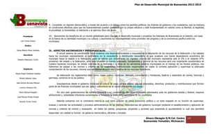 Plan de Desarrollo Municipal de Buenavista 2012-2015
                                                                                                                                                                         2015




                                 9.- Consolidar un régimen democrático, a través del acuerdo y el diálogo entre los partidos políticos, los órdenes de gobierno y los ciudadanos, que se traduzca
                                 en condiciones efectivas para que los buenavistenses puedan prosperar con su propio esfuerzo y esté fundamentado en valores como la libertad, la legalidad,
                                                                  que
                                 la pluralidad, la honestidad, la tolerancia y el ejercicio ético del poder.

         Presidente              10.- Aprovechar los beneficios de un mundo globalizado para impulsar el desarrollo municipal y proyectar los intereses de Buenavista en el exterior, con base
                                 en la fuerza de su identidad municipal y su cultura; y asumiendo su responsabilidad como promotor del progreso y de la convivencia pacífica entre los
                                                                                                                                                         convivencia
      Luis Torres Chávez         municipios
           Sindico

 Carlos Alberto Pérez Andrade    IX.‐ ASPECTOS HACENDARIOS Y PRESUPUESTALES.
                                    ‐
                                         El actual sistema de coordinación fiscal ocasiona una desproporcionalidad e inequidad en la asignación de los recursos de la federación y los estados
         Secretario
                                 hacia los municipio representando al centralismo en la recaudación y distribución hacendaría, lo que ocasiona una fuerte dependencia económica del
  Roberto Mayorquin Torres       municipio hacia al estado y la federación, pues se estima que actualmente los ingresos propios del municipio representa solo el 3% y el restante 97%
                                 provienen del estado y la federación, ante esta situación el manejo adecuado, transparente y racional de los recursos será una importante característica de
                                                                                                                                                                                   terística
                                 nuestra hacienda municipal, en donde más allá de la honradez y la ética de los servidores públicos municipales en el manejo de los fondos públicos, nos
                                 habremos de apegar a las normas y criterios de los organismos institucionales responsables de vigilar la correcta aplicación y supervisar la adecuada
         Regidores               comprobación de los recursos, mismos que certificaran el buen uso y destino de los recursos financieros.
                                             ón
Miguel Ángel Cárdenas Ceballos
                                        Se elaborarán los reglamentos tales como: Gasto público municipal; Mercado, Cementerios y Panteones, Rastros y expendios de carnes, licencias y
    Mirella Gallardo López       permisos, comercio en la vía pública

José Antonio Birrueta Méndez
                                         Impulsaremos desde el gobierno municipal la cultura de pago, ya que existen algunos Impuestos, derechos, productos y contribuciones que forman
    Lorenzo Verduzco Paz
                                 parte de las finanzas municipales que por usos y costumbres no se vienen ejecutand sus pagos.
                                                                                                                  do

    María Mariscal Magaña                 Por otro lado gestionaremos de manera constante y en coordinación con otros municipios interesados ante los gobiernos estatal y federal, mayores
                                 atribuciones y potestades tributarias encaminadas a fortalecer la autonomía hacendaría de los municipios.
  José Manuel Pineda Pineda

    Ricardo Torres Torres                Además contamos con la contraloría interna la cual tiene carácter de plena autonomía política y un total respaldo en su función de super
                                                                                                                                                                            supervisar,
                                 evaluar y controlar las actividades y procesos administrativos de las distintas dependencias del gobierno municipal mediante el establecimiento y aplicación de
                                             ntrolar
                                 normas y criterios de control y evaluación    en todos los planes, programas, proyectos y acciones que emprenda el ayuntamiento lo cual nos permitirá
                                 desarrollar con calidad la función de gobierno democrático, eficiente y honesto.
                                               n

                                                                                                                                   Álvaro Obregón S/N Col. Centro              123
                                                                                                                                  Buenavista Tomatlán, Michoacán.
 