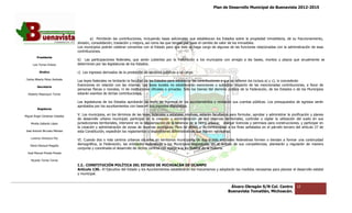 Plan de Desarrollo Municipal de Buenavista 2012-2015
                                                                                                                                                                           2015




                                          a) Percibirán las contribuciones, incluyendo tasas adicionales que establezcan los Estados sobre la propiedad inmobiliaria, de su fraccionam
                                                                                                                    blezcan                                                 fraccionamiento,
                                 división, consolidación, traslación y mejora, así como las que tengan por base el cam
                                                                                                                     mbio de valor de los inmuebles.
                                 Los municipios podrán celebrar convenios con el Estado para que éste se haga cargo de algunas de las funciones relacionadas con la administración de esas
                                 contribuciones.
         Presidente
                                 b) Las participaciones federales, que serán cubiertas por la Federación a los municipios con arreglo a las bases, montos y plazos que anualmente se
                                          articipaciones
      Luis Torres Chávez         determinen por las legisl
                                                    legislaturas de los Estados.

           Sindico               c) Los ingresos derivados de la prestación de servicios públicos a su cargo.
 Carlos Alberto Pérez Andrade
                                 Las leyes federales no limitarán la facultad de los Estados para establecer las contribuciones a que se refieren los incisos a) y c), ni concederán
         Secretario
                                 Exenciones en relación con las mismas. Las leyes locales no establecerán exenciones o subsidios respecto de las mencionadas contribuciones, a favor de
                                                                                                                                                                           contribuciones,
                                 personas físicas o morales, ni de instituciones oficiales o privadas. Sólo los bienes del dominio público de la Federación, de los Estados o de los Municipios
  Roberto Mayorquin Torres       estarán exentos de dichas contribuciones.

                                 Las legislaturas de los Estados aprobarán las leyes de ingresos de los ayuntamientos y revisarán sus cuentas públicas. Los presupuestos de egresos serán
                                                                                                                                                            presupuestos
                                 aprobados por los ayuntamientos con base en sus ingresos disponibles.
                                               r
         Regidores

Miguel Ángel Cárdenas Ceballos
                                 V. Los municipios, en los términos de las leyes federales y estatales relativas, estarán facultados para formular, aprobar y administrar la zonificación y planes
                                 de desarrollo urbano municipal; participar en la creación y administración de sus reservas territoriales, controlar y vigilar la utilización del suelo en sus
                                                                      participar
    Mirella Gallardo López       jurisdicciones territoriales, intervenir en la regularización de la tenencia de la tierra urbana; otorgar licencias y permi
                                                                                                                                                       permisos para construcciones, y participar en
                                 la creación y administración de zonas de reservas ecológicas. Para tal efecto y de conformidad a los fines señalados en el párrafo tercero del artículo 27 de
                                                                                                                                                                  párrafo
José Antonio Birrueta Méndez     esta Constitución, expedirán los reglamentos y disposiciones administrativas que fueren necesarios.
                                                                                                  administrativas
    Lorenzo Verduzco Paz
                                 VI. Cuando dos o más centros urbanos situados en territorios municipales de dos o más entidades federativas formen o tiendan a formar una continuidad
    María Mariscal Magaña
                                 demográfica, la Federación, las entidades federativas y los Municipios respectivos, en el ámbito de sus competencias, planearán y regularán de manera
                                 conjunta y coordinada el desarrollo de dichos centros con apego a la ley federal de la materia.
  José Manuel Pineda Pineda

    Ricardo Torres Torres
                                 I.2.‐ CONSTITUCIÓN POLÍTICA DEL ESTADO DE MICHOACÁN DE OCAMPO
                                     ‐
                                 Artículo 130.‐ El Ejecutivo del Estado y los Ayuntamientos establecerán los mecanismos y adoptarán las medidas necesarias para planear el desarrollo estatal
                                              ‐                                                                                                                            desarrollo
                                 y municipal.


                                                                                                                                     Álvaro Obregón S/N Col. Centro               12
                                                                                                                                    Buenavista Tomatlán, Michoacán.
 