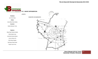 Plan de Desarrollo Municipal de Buenavista 2012-2015
                                                                                                                       2015




                                 XI.2.- ANEXOS CARTOGRÁFICOS.

                                 (ANEXO)
         Presidente
                                             MUNICIPIO DE BUENAVISTA
      Luis Torres Chávez

           Sindico

 Carlos Alberto Pérez Andrade

         Secretario

  Roberto Mayorquin Torres




         Regidores

Miguel Ángel Cárdenas Ceballos

    Mirella Gallardo López

José Antonio Birrueta Méndez

    Lorenzo Verduzco Paz

    María Mariscal Magaña

  José Manuel Pineda Pineda

    Ricardo Torres Torres




                                                                               Álvaro Obregón S/N Col. Centro   133
                                                                              Buenavista Tomatlán, Michoacán.
 