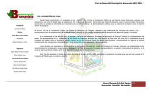 Plan de Desarrollo Municipal de Buenavista 2012-2015
                                                                                                                                                                       2015




                                    XII.‐ APROBAC
                                        ‐     BACIÓN DEL PLAN.

                                          Dando cabal cumplimiento a lo estipulado en los artículos 26 y 115 de la Constitución Política de los Estados Unidos Mexicanos, relativos a las
                                 atribuciones que tiene el Estado para la organización del Sistema de Planeación Democrática del Desarrollo Nacional, que le imprima solidez, dinamismo,
                                 permanencia y equidad al crecimiento de la economía para la independencia y la democratización política, social y cultural de la Nación; como al régimen
         Presidente              interior de gobierno.
                                               bierno.
      Luis Torres Chávez
                                 Al artículo 130 de la Constitución Política del Estado de Michoacán de Ocampo, referente a las atribuciones del Ejecutivo del Estado y los
           Sindico               Ayuntamientos para el establecimiento de los mecanismos y adopción de las medidas necesarias para la planeación del desarrollo estatal y municipal.
 Carlos Alberto Pérez Andrade
                                         A lo contemplado en los artículos 3º y 33 fracción I de la Ley de Planeación del Estado de Michoacán de Ocampo, relativos a la obligatoriedad que
         Secretario              tienen los Ayuntamientos de la elaboración de los Planes de Desarrollo Municip por cada periodo de tres años, así como de su presentación ante el
                                                                                                             Municipal                                                          ón
                                 Congreso del Estado, para su examen y opinión, dentro de los dos primeros m      meses de gestión administrativa, circunscribiendo su vigencia al periodo
  Roberto Mayorquin Torres       constitucional que corresponda al Ayuntamiento; y de la permanencia de la planeación y de sus objetivos.

                                         Como también a lo estipulado en el artículo 1 de la Ley Orgánica Municipal del Estado de Michoacán de Ocampo, referente a la obligatoriedad de los
                                                                                                                                                                             gatoriedad
         Regidores               Ayuntamientos de la elaboración, presentación y publicación, del Plan de Desarrollo Municipal, correspondiente a su periodo constitucional de gobierno, en el
                                 curso de los dos primeros meses a partir de la fecha de la instalación del Ayuntamiento.
                                                                                          a
Miguel Ángel Cárdenas Ceballos
                                        Este Plan fue aprobado en Sesión de Cabildo de fecha 22 de abril del año 2008, autorizando al presidente municipal para que este sea turna al H.
                                                                                                                                                                             turnado
    Mirella Gallardo López
                                 Congreso del Estado para su examen y opinión.
José Antonio Birrueta Méndez

    Lorenzo Verduzco Paz

    María Mariscal Magaña

  José Manuel Pineda Pineda

    Ricardo Torres Torres




                                                                                                                                  Álvaro Obregón S/N Col. Centro            134
                                                                                                                                 Buenavista Tomatlán, Michoacán.
 