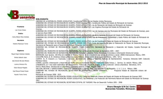 Plan de Desarrollo Municipal de Buenavista 2012-2015
                                                                                                                                                                     2015




                                 BIBLIOGRAFÍA     ÍA
                                 OBIERNO DE LA REPÚBLICA, PODER LEGISLATIVO, Constitución Política de los Estados Uni
                                               E                                                                        Unidos Mexicanos.
                                 GOBIERNO DEL ESTADO DE MICHOACÁN DE OCAMPO, PODER LEGISLATIVO, Constitución Política del Estado de Michoacán de Ocampo.
                                 GOBIERNO DEL ESTADO DE MICHOACÁN DE OCAMPO, PODER LEGISLATIVO, Ley de Planeación del Estado de Michoacán de Ocampo.
         Presidente              GOBIERNO DEL ESTADO DE MICHOACÁN DE OCAMPO, PODER LEGISLATIVO, Ley Or             Orgánica Municipal del Estado de Michoacán de
                                 Ocampo.
      Luis Torres Chávez
                                 GOBIERNO DEL ESTADO DE MICHOACÁN DE OCAMPO, PODER LEGISLATIVO, Ley de Ingresos para los Municipios del Estado de Michoacán de Ocampo, para
           Sindico               el ejercicio fiscal 2008.
                                 GOBIERNO DEL ESTADO DE MICHOACÁN DE OCAMPO, PODER LEGISLATIVO, Ley de la Hacienda Municipal del Estado de Michoacán de Ocampo.
 Carlos Alberto Pérez Andrade    GOBIERNO DEL ESTADO DE MICHOACÁN DE OCAMPO, PODER LEGISLATIVO, Ley de Presupuesto, Contabilidad y Gasto Público del Estado de Michoacán de
                                 Ocampo.
         Secretario
                                 GOBIERNO DEL ESTADO DE MICHOACÁN DE OCAMPO, PODER LEGISLATIVO, Ley de Coordinación Fiscal del Estado de Michoacán de Ocampo.
  Roberto Mayorquin Torres       GOBIERNO DEL ESTADO DE MICHOACÁN DE OCAMPO, PODER EJECUTIVO, Curso de Capacitación para la Elaboración de Planes de Desarrollo Municipal,
                                 Secretaría de Planeaci para el Desarrollo del Estado, Diciembre del Año 2007.
                                                 Planeación
                                 GOBIERNO DEL ESTADO DE MICHOACÁN DE OCAMPO, PODER EJECUTIVO, Secretaría de Planeación y Desarrollo del Estado, Carpeta Municipal de
                                 Buenavista.
         Regidores               GOBIERNO DEL MUNICIPIO DE BUENAVISTA, MICHOACÁN, Plan de Desarrollo Municipal de Buenavista 2005 – 2007.
                                 GOBIERNO DEL MUNICIPIO DE BUENAVISTA, MICHOACÁN, Consulta Ciudadana, Foros, Encuestas, Entrevistas e Información Directa de Campo.
Miguel Ángel Cárdenas Ceballos
                                 BARRAGAN, Juan Ignacio. 100 Años de vivienda en México, Historia de la vivienda e una óptica, económica y social. URBIS Internacional. México, 1994.
                                                                                                                   en
    Mirella Gallardo López       COULOMB, René, et. Al. Dinámica Urbana y Procesos Socio‐Políticos. Observatorio de la Ciudad de México, 1993. 427 p.
                                 CUENYA B., R. Grazzoil y o. Yujnousky. Comisión de Desarrollo Urbano y Re          egional. Políticas de Asentamientos Humanos. Ediciones SIAP. Colección
José Antonio Birrueta Méndez     Planteos Clácso.
                                 CURRIE, Lauchlin. Urbanización y desarrollo (un diseño para el crecimiento urbano). Traducción Emilio Duhou, L. Gernica. 2a. edición. México, 1992.
    Lorenzo Verduzco Paz         CHADWUICK, G.F. Una visión sistemática del planeamiento. Traducción, Fernando Aragón. G. GILI. Colección ciencia urbanística. Barcelona, 1973.
                                 DUCCI, María Elena. Introducción al urbanismo, (conceptos básicos). Trillas. México, 1989.
    María Mariscal Magaña
                                 GALLION, ARTHUR Y SIMON EISNER. Urbanismo (planificación y diseño). Trad. In Eduardo Tonda Magallón. C. E. C. S. A. México, 1984.
                                                    UR                                                            Ing.
  José Manuel Pineda Pineda      GOBIERNO DEL ESTADO DE MICHOACÁN, SECRETARÍA DE URBANISMO Y MEDIO AMBIENTE,                                  Programa Estatal de Desarrollo Urbano del
                                 Estado de
    Ricardo Torres Torres        Michoacán de Ocampo 2008 ‐ 2025.
                                 GOBIERNO DEL ESTADO DE MICHOACÁN, PODER LEGISLATIVO, Código de Desarrollo Urbano del Estado del Estado de Michoacán de Ocampo 2007.
                                 GOBIERNO DEL ESTADO DE MICHOACÁN, PODER LEGISLATIVO, Ley Ambiental y de Protección del Patrimonio Natural del Estado de Michoacán de Ocam           Ocampo
                                 2007.
                                 GOBIERNO DEL ESTADO DE MICHOACÁN, SECRETARIA ESTATAL DE TURISMO. Plan de Desarrollo Turístico 2001 ‐ 2008.

                                                                                                                               Álvaro Obregón S/N Col. Centro            135
                                                                                                                              Buenavista Tomatlán, Michoacán.
 