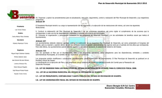 Plan de Desarrollo Municipal de Buenavista 2012-2015
                                                                                                                                                                          2015




                                 III. Organizar y operar los procedimientos para la actualización, ejecución, seguimiento, control y evaluación del Plan Munic
                                                                                                                                                         Municipal de Desarrollo y sus respectivos
                                 programas;
                                 Artículo 49

         Presidente
                                 El Presidente Municipal tendrá a su cargo la representación del Ayuntamiento y la ejecución de las resoluciones del mismo, as como las siguientes
                                                                                                                                                            así
                                 Atribuciones:
      Luis Torres Chávez
                                 X. Conducir la elaboración del Plan Municipal de Desarrollo y de sus programas operativos, así como vigilar el cumplimiento de las acciones que le
                                                                      Municipal
           Sindico               correspondan a cada una de las dependencias, entidades y unidades administrativas municipales;
                                 XI. Fomentar la organización y participación ciudadana en los programas de desarrollo Municipal y en las actividades de beneficio social que realice el
 Carlos Alberto Pérez Andrade
                                 Ayuntamiento;
         Secretario
                                 Artículo 107.
  Roberto Mayorquin Torres       Los ayuntamientos deberán elaborar, aprobar, ordenar la publicación de su respectivo Plan Municipal de Desarrollo, así como p  presentarlo al Congreso del
                                                                                                                                                                       tarlo
                                 Estado, para su examen y opinión dentro de los dos primeros meses de gestión administrativa. Su vigencia será por el período de tres años que corresponda.
                                 Para este efecto, los ayuntamientos podrán solicitar cuando lo consideren necesario, la asesoría del Gobierno del Estado.
                                                                                                           necesario,
         Regidores
                                 Artículo 110.
Miguel Ángel Cárdenas Ceballos
                                 Una vez aprobado el Plan por el Ayuntamiento, éste y sus programas operativos, serán obligatorios para las dependencias, entidades y unidades
                                                                                                                                                          entidades
                                 administrativas Municipales, en el ámbito de sus respect
                                                                                  respectivas competencias.
    Mirella Gallardo López
                                 Los programas podrán modificarse o actualizarse periódicamente, previa autorización del Ayuntamiento. El Plan Municipal de Desarrollo se publicará en el
                                                                                                                                                                   Desarrollo
José Antonio Birrueta Méndez     Periódico Oficial del Estado.
                                 La coordinación en la ejecución del Plan y sus programas con el Gobierno del Estado se realizará a través del Comité para la Planeación del
                                                                                programas
    Lorenzo Verduzco Paz
                                 Desarrollo Municipal.
    María Mariscal Magaña
                                 I.5.‐ LEY DE INGRESOS PARA LOS MUNICIPIOS DEL ESTADO DE MICHOACÁN DE OCAMPO, PARA EL EJERCICIO FISCAL 2008.
                                     ‐
  José Manuel Pineda Pineda
                                 I.6.‐ LEY DE LA HACIENDA MUNICIPAL DEL ESTADO DE MICHOACÁN DE OCAMPO.
                                     ‐
    Ricardo Torres Torres
                                 I.7.‐ LEY DE PRESUPUESTO, CONTABILIDAD Y GASTO PÚBLICO DEL ESTADO DE MICHOACÁN DE OCAMPO.
                                     ‐

                                 I.8.‐ LEY DE COORDINACIÓN FISCAL DEL ESTADO DE MICHOACÁN DE OCAMPO.
                                     ‐


                                                                                                                                    Álvaro Obregón S/N Col. Centro              14
                                                                                                                                   Buenavista Tomatlán, Michoacán.
 