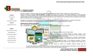 Plan de Desarrollo Municipal de Buenavista 2012-2015
                                                                                                                                                                          2015




                                 II.‐ DIAGNÓSTICO GENERAL.
                                    ‐
                                 II.1.‐ RESEÑA HISTÓRICA
                                      ‐

                                 Este lugar lo fundaron los Mexicas, durante la Época Prehispánica, siendo habitado por Aztecas, Pirindas y Purépechas. El nombre primitivo del
         Presidente
                                 Pueblo fue Tomatlán, que significa “lugar de tomates”. La fundación del pueblo, se hizo más al norte de donde actualmente se localiza Buenavista
                                                                                             .
                                 Tomatlán, lo que puede comprobarse por los vestigios apreciados en el rancho denominado Pueblo Viejo. Con el transcurso del tiempo, en el asentamiento
                                                                                                                              Pueblo
      Luis Torres Chávez         actual del pueblo, se formó una hacienda y años más tarde, de acuerdo con la Ley Territorial del 10 de diciembre de 1831, encontramos que este lugar
                                                                                                                                                                  encontramos
                                 aparece como tenencia del municipio de Apatzi
                                                                          Apatzingán.
           Sindico
                                 Finalmente, el 5 de diciembre de 1927, por decreto del Congreso del Estado, se estableció el municipio de Buenavista, con cab
                                                                                                                                                           cabecera en Buenavista
 Carlos Alberto Pérez Andrade
                                 Tomatlán. Esta municipalidad conformó territorialmente con porciones segregadas a los municipios de Apat
                                                                                                                                       Apatzingán y Tancítaro.
         Secretario
                                 CRONOLOGÍA DE HECHOS HISTÓRICOS.
  Roberto Mayorquin Torres       1831, 10 de diciembre, a Buenavista se le considera tenencia de Apatzingán.
                                 1927, 5 de diciembre, se le            otorga el título de Municipio, teniendo a Buenavista Tomatlán como su cabecera


         Regidores
                                                                                             ESCUDO
Miguel Ángel Cárdenas Ceballos

    Mirella Gallardo López                                                                   Muestra en cada uno de sus elementos, la esencia de nuestro pueblo.
                                                                                                     El Trabajo: la agricultura es la actividad principal de nuestro municipio y está
José Antonio Birrueta Méndez
                                                                                          representada por la mano del campesino, que deja caer las semillas sobre la tierra surcada, al fondo
    Lorenzo Verduzco Paz                                                                  ruinas de la hacienda del nacimiento y la torre de la iglesia.
                                                                                                  La Cultura: nuestro origen es náhuatl y se representa con una yácata, el tomate silvestre
    María Mariscal Magaña                                                                 representativo del lugar y al fondo majestuoso, como guardián celoso de este suelo, el Cerro de
                                                                                                                                                                                        l
                                                                                          Tomatlán.
  José Manuel Pineda Pineda                                                                       Historia: el manantial del Puente del Diablo, y el Río Buenavista, simbolizan la historia,
                                                                                            porque son y han sido duran todo el tiempo, fuente de vida, y testigos mudos de nuestra lucha
                                                                                                                    durante
    Ricardo Torres Torres
                                                                                         constante de progreso.
                                                                                          Producción: en este rec    ecuadro se plasman los principales productos agrícolas que este
                                                                                 Municipio produce.
                                              La Cadena Rota: significa la libertad del pueblo.La Corona: significa la grandeza a la que aspiramos llegar.Las Guirnaldas y el Laurel: significan las
                                              victorias que hemos obtenido a lo largo de nuestra historia y nuestro afán de progreso y superación.
                                              victo

                                                                                                                                    Álvaro Obregón S/N Col. Centro               15
                                                                                                                                   Buenavista Tomatlán, Michoacán.
 