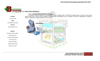 Plan de Desarrollo Municipal de Buenavista 2012-2015
                                                                                                                                                                      2015




                                 II.2.‐ MEDIO FÍSICO GEOGRÁFICO
                                      ‐

                                               II.2.1.‐
                                               II.2.1 ‐ LOCALIZACIÓN GEOGRÁFICA MUNICIPAL.
                                               Se localiza al Oeste del Estado, en las coordenadas 19º12’55” de latit
                                                                                                                   latitud norte y 102º35’50” de longitud oeste, a una altura de 450 metros
         Presidente                   sobre el nivel del mar. Limita al norte con Peribán y Tancítaro, al este con Apatzingán, al sur con Aguililla y al oeste con Tepalcatepec y el Estado de
                                      Jalisco. Su distancia a la capital del Estado es de 233.0 kms.
      Luis Torres Chávez

           Sindico

 Carlos Alberto Pérez Andrade

         Secretario

  Roberto Mayorquin Torres




         Regidores

Miguel Ángel Cárdenas Ceballos

    Mirella Gallardo López

José Antonio Birrueta Méndez

    Lorenzo Verduzco Paz

    María Mariscal Magaña

  José Manuel Pineda Pineda

    Ricardo Torres Torres




                                                                                                                                 Álvaro Obregón S/N Col. Centro             16
                                                                                                                                Buenavista Tomatlán, Michoacán.
 
