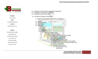 Plan de Desarrollo Municipal de Buenavista 2012-2015
                                                                                                                                         2015




                                 IV.1.‐DESARROLLO INSTITUCIONAL PARA UN BUEN GOBIERNO.
                                 IV.2.‐ DESARROLLO ECONÓMICO SOSTENIBLE.
                                 IV.3.‐ DESARROLLO SOCIAL INCLUYENTE
         Presidente
                                 IV.4.‐ DESARROLLO AMBIENTAL SOSTENIBLE.
      Luis Torres Chávez
                                       V.‐ FUERZAS, OPORTUNIDADES, DEBILIDADES Y AMENAZAS.
           Sindico
                                       V.1.‐ FUERZAS.
 Carlos Alberto Pérez Andrade
                                       V.2.‐ OPORTUNIDADES.
         Secretario                    V.3.‐ DEBILIDADES.
  Roberto Mayorquin Torres
                                       V.4.‐ AMENAZAS.
                                              VI.‐ FILOSOFÍA
                                               VI.1.‐ VISIÓN.
         Regidores                            VI.2.‐ MISIÓN.
                                              VI.3.‐ VALORES.
Miguel Ángel Cárdenas Ceballos
                                                       VII.‐ PROSPECTIVA 2008 – 2030.
    Mirella Gallardo López                                   VIII.‐ OBJETIVOS MUNICIPALES.
                                                                            VOS
                                                                   IX.‐ ASPECTOS HACEND
                                                                                     HACENDARIOS Y PRESUPUESTARIOS.
José Antonio Birrueta Méndez
                                                                    IX.1.‐ PRESUPUESTO DE INGRESOS 2008.
    Lorenzo Verduzco Paz                                            IX.2.‐ PRESUPUESTO DE EGRESOS 2008.
                                                                    IX.2.‐ PROGRAMA OPER   OPERATIVO ANUAL 2008.
    María Mariscal Magaña
                                                                          X.‐ INSTRUMENTACIÓN, SEGUIMIENTO Y EVALUACIÓN.
                                                                                       MENTACIÓN,
  José Manuel Pineda Pineda                                                  XI.‐ ANEXOS ESTADÍSTICOS Y CARTOGRAFÍA MUNICIPAL.
    Ricardo Torres Torres
                                                                             XI.1.‐ANEXOS ESTADÍSTICOS.
                                                                                  ‐ANEXOS
                                                                             XI.2.‐ ANEXOS CARTOGRÁFICOS.
                                                                                     XII.‐ APROBACIÓN DEL PLAN.
                                                                                           BIBLIOGRAFÍA


                                                                                                  Álvaro Obregón S/N Col. Centro   2
                                                                                                 Buenavista Tomatlán, Michoacán.
 
