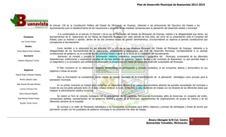 Plan de Desarrollo Municipal de Buenavista 2012-2015
                                                                                                                                                                        2015




                                 Al artículo 130 de la Constitución Política del Estado de Michoacán de Ocampo, referente a las atribuciones del Ejecutivo del Estado y los
                                 Ayuntamientos para el establecimiento de los mecanismos y adopción de las medidas necesarias para la planeación del desarrollo estatal y municipal.

                                         A lo contemplado en el artículo 33 fracción I de la Ley de Planeación del Est
                                                                                                                   Estado de Michoacán de Ocampo, relativo a la obligatoriedad que tienen los
                                                                                                                                                                                     enen
         Presidente              Ayuntamientos de la elaboración de los Planes de Desarrollo Municipal por cada periodo de tres años, así como de su presentación ante el Congreso del
                                 Estado, para su examen y opinión, dentro de los dos primeros meses de gestión administrativa, circunscribiendo su vigencia al periodo constitucional que
      Luis Torres Chávez         corresponda al Ayuntamiento.
           Sindico
                                         Como también a lo estipulado en los artículos 107 y 110 de la Ley Orgánica Municipal del Estado de Michoacán de Ocampo, referente a la
 Carlos Alberto Pérez Andrade    obligatoriedad de los Ayuntamientos de la elaboración, presentación y publicación, del Plan de Desarrollo Municipal, correspondiente a su periodo
                                 constitucional de gobierno, en el curso de los dos primeros meses a partir de la fech de la instalación del Ayuntamiento.
                                                                                                                     ha
         Secretario                      Asimismo, se compiló y procesó la información histórica, estadística, pr    programática y geográfica del     Municipio, proveniente de las diferentes
                                 dependencias, instituciones y organismos oficiales de los tres ámbitos de gobierno: federal, estatal y del municipio de Buenavista. Lo que permitió llegar a
  Roberto Mayorquin Torres
                                 un diagnóstico y un pronóstico que sentaron las bases para la prospectiva con visión de futuro del desarrollo sustentable del Municipio.
                                                                             n

                                         El Plan incorpora en su elaboración, sistemas democráticos de participación y consulta ciudadana, al ser incluyente, abierto y democrático en sus
         Regidores
                                 objetivos y líneas de acción.
Miguel Ángel Cárdenas Ceballos
                                        Para su formulación se consideraron varias etapas de trabajo, resultado de la implementación de la planeación estratégica como proceso para la
                                                                                                                                           planeación
    Mirella Gallardo López       planeación municipal.
José Antonio Birrueta Méndez
                                        En un primer momento se trabajó para conformar un diagnóstico técnico y de campo que permitiera detectar las grandes necesidades del municipio a
                                                                                                                                                                    necesidades
    Lorenzo Verduzco Paz
                                 través de una encuesta aplicada tanto en el área urbana como en la rural, se llevaron a cabo reuniones de trabajo con los titulares de las diferentes áreas que
                                                                                  urbana
                                 integran la administración pública municipal.
    María Mariscal Magaña
                                         Se realizó un foro de consulta ciudadana con la participación de los regidores, funcionarios municipales, jefes de tenencias, en cargados del orden,
                                                                                                                                      municipales,
  José Manuel Pineda Pineda      comisariados ejidales, representantes de los gobiernos federal y estatal en el municipio, representantes de organizaciones, de grupos de colonos y de los
                                                                                                                                                               de
                                 diferentes sectores de la sociedad.
    Ricardo Torres Torres

                                        Se convocó a un taller de Planeación estratégica a los funcionarios municipales para definir objetivos y precisar las estrategias y líneas de acción que
                                 permitirán cumplir con los propósitos de gobierno municipal en los próximos tres años de trabajo.



                                                                                                                                   Álvaro Obregón S/N Col. Centro             30
                                                                                                                                  Buenavista Tomatlán, Michoacán.
 