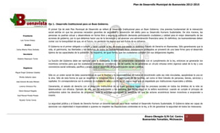 Plan de Desarrollo Municipal de Buenavista 2012-2015
                                                                                                                                                                         2015




                                 Eje 1.- Desarrollo Institucional para un Buen Gobierno
                                                                               Gobierno.

                                 El primer Eje de es Plan Municipal de Desarrollo se refiere al Desarrollo Institucional para un Buen Gobierno. Una premisa fundamental de la interacción
                                                   este                                                                                  Gobierno.
                                 social estriba en que las personas necesitan garantías de seguridad y prevención del delito para su Desarrollo Humano Sustentable. De otra manera, las
                                                                                                                                                             Sustentable.
         Presidente              personas no podrían actuar y desarrollarse en forma libre y segura; la población demanda participación ciudadana y calidad para el mejor desempeño de las
                                                                                                                                                              para
                                 acciones de gobierno, por lo que debemos hacer uso de la tecnología y así alcanzar una administración financiera sana. En definitiva, los buenavistenses deben
                                                                                                          así
      Luis Torres Chávez
                                 contar con la tranquilidad de que, en el futuro, no perderán los logros que son frutos de su esfuerzo.
           Sindico
                                 El Gobierno es el primer obligado a cumplir y hacer cumplir la ley, de modo que exista un auténtico Estado de Derecho en Buenavista. Sólo garantizando que la
                                                                                                ley,
 Carlos Alberto Pérez Andrade    vida, el patrimonio, las libertades y los derechos de todos los buenavistenses están debidamente protegidos se proveerá de una base firme para el desarrollo
                                                                                                                                                             una
                                 óptimo de las capacidades de la población. Se requerirá, de igual forma, que los ciudadanos cumplan con sus obligaciones legales.
         Secretario

  Roberto Mayorquin Torres
                                 La función del Gobierno debe ser ejemplar para la ciudadanía. Si éste se compromete claramente con el cumplimiento de la ley, entonces se generarán los
                                                                                                                                                                        ces
                                 incentivos correctos para que los ciudadanos ordenen su convivencia. De tal suerte, ha de generarse un círculo virtuoso entre vigencia cabal de la ley y una
         Regidores
                                 convivencia social ordenada, pacífica y propia para el desarrollo de la p
                                                                                                         participación social y política.
                                                                                                               ipación

Miguel Ángel Cárdenas Ceballos
                                 Sólo en un orden social de tales características es que la libertad y la responsabilidad de todos se encontrarán cada vez más vinculadas, apoyándose la una en
    Mirella Gallardo López
                                 la otra. Sólo de esta forma es que se respetará la integridad física y el patrimonio de las familias, así como el libre tránsito de personas, bienes, servicios y
José Antonio Birrueta Méndez     capitales. En correspondencia con lo anterior, la ciudadanía sabe y confía en un marco legal que es respaldado por insti
                                                                                                                                                     instituciones imparciales y sólidas.

    Lorenzo Verduzco Paz         Claramente, el estado de derecho con el desarrollo institucional de un buen gobierno logra que los procesos sociales en todos los ámbitos de la vida se
                                            ,                                                                                                                      ámbitos
                                 desenvuelvan con eficacia. Ejemplo de ello, son las actividades y los procesos que tienen lugar en la esfera económica: cuando se cumple el principio de
                                                                                                                                              económica:
    María Mariscal Magaña
                                 certidumbre sobre los derechos de propiedad, toda la actividad económica se beneficia, ya que los actores económicos tienen incentivos a emprender e
                                                                                                                                                               incentivos
  José Manuel Pineda Pineda      invertir.

    Ricardo Torres Torres

                                 La seguridad pública y el Estado de Derecho forman un binomio esencial para hacer realidad el Desarrollo Humano Sustentable. El Gobierno debe ser capaz de
                                                                                         binomio
                                 sancionar con objetividad e imparcialidad a quienes no respeten las disposiciones contenidas en la ley, a fin de garantizar la seguridad de todos los mexicano
                                                                                                                                                             la                        mexicanos.



                                                                                                                                    Álvaro Obregón S/N Col. Centro              32
                                                                                                                                   Buenavista Tomatlán, Michoacán.
 