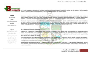 Plan de Desarrollo Municipal de Buenavista 2012-2015
                                                                                                                                                                           2015




                                  Es la propia ciudadanía la que proporciona información clave sobre la manifestación pública del fenómeno delictivo. Bajo esa inteligencia, este Plan propone
                                 integrar la participación de la ciudadanía al sistema de seguridad y de administración para un buen gobierno.


         Presidente
                                 Una primera perspectiva para el avance de la seguridad consiste en aplicar el principio de prevención, esto mediante la coordinación de los ámbitos de
                                                                                                                                                             coordinación
      Luis Torres Chávez         gobierno estatal y federal. En efecto, en la medida en que se establezcan condiciones de vida digna para más buenavistenses y se protejan los derechos del
                                 ciudadano, la prevención del crimen avanzará considerablemente, al tiempo que se consolidará el goce pleno de los derechos y las libertades individuales.
                                                                                                                                                   derechos
           Sindico

 Carlos Alberto Pérez Andrade    Una segunda perspectiva, supone observar y denunciar el combate y la sanción activamente de la comisión de delitos de todos aquellos funcionarios públicos
                                                                   observar
                                 que falten a sus deberes en el buen ejercicio de su función, y por otro lado, pugnaremos por la mejora continua en la capacit
                                                                                                                                                         capacitación y medios para el mejor
                                                                                                                                                                           ios
         Secretario              desempeño de sus responsabilidades. Por lo anterior, es necesario establecer convenios de colaboración a nivel estatal y nacional, particularmente para el
                                                                                                                                                            nacional,
  Roberto Mayorquin Torres       combate en el tráfico de drogas, de personas y de mercancía, delitos que afectan co
                                                                                                                  considerablemente al desarrollo humano.



         Regidores               Eje 2.- Desarrollo Económico Sostenible.
                                          esarrollo
Miguel Ángel Cárdenas Ceballos
                                 El segundo Eje se relaciona con el desempeño de nuestra economía, en el sentido de lograr mayores niveles de competitividad y de generar más y mejores
    Mirella Gallardo López       empleos para la población, lo que es fundamental para el Desarrollo Humano Sustentable. Del alcance de este objetivo depende que los individuos cuente en
                                                 población,                                                                                                                      cuenten
                                 nuestro municipio con mayores capacidades, y que Buenavista se inserte eficazmente en la economía global, a través de mayores niveles de competitividad y
José Antonio Birrueta Méndez     de un mercado interno cada vez más vigoroso.
    Lorenzo Verduzco Paz
                                 El crecimiento económico resulta de la interacción de varios elementos como: las instituciones, la población, los recursos naturales, la dotación de capital físico,
                                                                                                                                                            naturales,
    María Mariscal Magaña        las capacidades de los ciudadanos, la competencia, la infraestructura y la tecnología disponibles. Para que el desarrollo sea sustentable, la sociedad debe
                                                                                                                                                                                    sociedad
                                 invertir suficientemente en todos estos factores del sistema económico y social.
  José Manuel Pineda Pineda
                                 La sustentabilidad de una economía que crece a tasas elevadas se encuentra en la inversión en activos físicos y en las capacidades de la población, así como
                                                                     que
    Ricardo Torres Torres
                                 en el crecimiento de la productividad. Cabe enfatizar que la inversión en educación y salud tiene alta rentabilidad social y contribuye significativa
                                                                                                                                                                         significativamente al
                                 crecimiento económico.




                                                                                                                                     Álvaro Obregón S/N Col. Centro               33
                                                                                                                                    Buenavista Tomatlán, Michoacán.
 