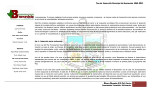 Plan de Desarrollo Municipal de Buenavista 2012-2015
                                                                                                                                                                           2015




                                  buenavistenses. El proceso mediante el cual se logra canalizar recursos a proyectos innovadores y se reducen costos de transa
                                                                                                                                                         transacción entre agentes económicos
                                                                                                                                                                                es
                                 es otra forma de sustent
                                                  sustentabilidad del sistema económico.

                                 Este Plan considera estratégico establecer condiciones para que Buenavista se inserte en la vanguardia tecnológica. Ello es esencial para promover el desarrollo
                                                                                                                                                               esencial
         Presidente              integral del municipio de forma sustentable. Las nuevas tecnologías han abierto oportunidades enormes de mejoramiento personal mediante mayor acceso a la
                                 información, han llevado a avances médicos significativos, permiten mayor eficiencia en los procesos tanto productivos como g ernamentales, y han permitido
                                                                                                                                                                 gubernamentales,
      Luis Torres Chávez
                                 una mayor producción de bienes y servicios empleando nuevos métodos de producción en todos los sectores de la actividad económica. No aprovechar las
                                                                                                                                                                     económica.
           Sindico               nuevas tecnologías ni contribuir al desarrollo de las mismas, no sólo implicaría dejar de lado una fuente significativa de avance estructural, sino que repercutiría
                                                                                                       implicaría
                                 en una pérdida de competitividad de la economía de Buenavista.
 Carlos Alberto Pérez Andrade

         Secretario

  Roberto Mayorquin Torres       Eje 3.- Desarrollo social incluyente.

                                 El tercer eje del Plan Municipal de Desarrollo está relacionado con el desarrollo social incluyente para la igualdad de oportunidades. Cada Buenavistense, sin
                                                                                                 con
                                 importar su lugar de origen y el ingreso de sus padres, debe tener acceso a genuinas oportunidades de formación y de realización. Esa es la esencia de la
                                                                                                                                                              realización.
         Regidores
                                 igualdad de oportunidades y sólo mediante ella puede verificarse la ampliación de capacidades y el mejoramiento de las condiciones de vida de aquellos que
Miguel Ángel Cárdenas Ceballos   más lo requieren. El Desarrollo Humano Sustentable encuentra en dichos procesos la base personal, familiar y c  comunitaria de su realización social.

    Mirella Gallardo López
                                 Uno de los grandes retos a los que se enfrenta una estrategia integral de desarrollo en un municipio como Buenavista es eliminar el determinismo
                                                                                                                                                                      eliminar
José Antonio Birrueta Méndez
                                 representado para muchos por sus condiciones al nacer. Es decir, las políticas públicas en materia social deben responder al problema de la pobreza como un
                                                                                                      políticas
    Lorenzo Verduzco Paz         proceso transgeneracional. La ruptura de este ciclo constituye el punto de inflexión que se busca mediante el esfuerzo de política pública que propone este
                                                                                                                                                             política
                                 Plan.
    María Mariscal Magaña

  José Manuel Pineda Pineda
                                 Lo anterior es aún más claro cuando reconocemos que las desigualdades sociales son una realidad ancestral en Buenavista: uno de cada tres buenavistenses
                                           r                                                                                                                              tres
    Ricardo Torres Torres        no tiene asegurada la alimentación de cada día. El hecho de que en nuestro municipio subsista una estructura económica y social, en donde gran parte de la
                                                                                                                                               económica
                                 riqueza está en manos de unos cuantos, expresa crudamente la inaccesibilidad de los beneficios del desarrollo para una gran mayoría de la población, y es la
                                                                                                                                                             mayoría
                                 realidad a la que el Estado deberá responder con acciones que aseguren la igualdad de oportunidades. Ello entonces deberá llevar a que los beneficios de una
                                 economía competitiva y generadora de empleos sean disfrutados y compartidos por un grupo mucho mayor de buenavistenses.


                                                                                                                                     Álvaro Obregón S/N Col. Centro               35
                                                                                                                                    Buenavista Tomatlán, Michoacán.
 