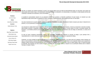 Plan de Desarrollo Municipal de Buenavista 2012-2015
                                                                                                                                                                          2015




                                 Ante ello, es necesario que podamos garantizar el acceso a los servicios básicos para que todos los Buenavistenses tengan una vida digna. Esto supone que
                                 todos puedan tener acceso al agua, a una alimentación suficiente, a la salud y la educación, a la vivienda digna, a la recrea
                                                                                                                                                        recreación y a todos aquellos servicios que
                                                                                                                                                                          os
                                 constituyan el bienestar de las personas y de las comunidades.

         Presidente
                                 La igualdad de oportunidades requiere de una planeación territorial que garantice un desarrollo equilibrado. De igual manera, es necesario que cada
      Luis Torres Chávez
                                 Buenavistense tenga certeza sobre la propiedad de la tierra y encuentre, consecuentemente, oportunidades para tener una vida digna.
                                               tenga
           Sindico

 Carlos Alberto Pérez Andrade    Una pieza importante de la ecuación social la constituye el logro de una educación de calidad. Ésta formará el talento necesa
                                                                                                                                                        necesario para elevar el desarrollo de la
                                 persona y a su vez promoverá el crecimiento económico.
         Secretario

  Roberto Mayorquin Torres
                                 Una educación de calidad debe formar a los alumnos con los niveles de destrezas, habilidades, conocimientos y técnicas que demanda el mercado de trabajo.
                                                                                                                                                            demanda
                                 Debe también promover la capacidad de manejar afectos y emociones, y ser formadora en valores. De esta manera, los niños y los jóvenes tendrán una
                                                            capacidad
         Regidores
                                 formación y una fortaleza personal que les permita enfrentar y no caer en los problemas de fenómenos como las drogas, las adi adicciones y la cultura de la
                                 violencia.
Miguel Ángel Cárdenas Ceballos

    Mirella Gallardo López
                                 Se trata de formar ciudadanos perseverantes, éticos y con capacidades suficientes para integrarse al mercado de trabajo y para participar libre y
                                                                                                                                                                para
José Antonio Birrueta Méndez     responsablemente en nuestra democracia mediante el cultivo de valores como la libertad, la justicia y la capacidad de diálogo.
                                                                                                               libertad,

    Lorenzo Verduzco Paz
                                 Finalmente, una mayor igualdad de oportunidades tiene que ver también con políticas que permitan a una mayor parte de la población urbana insertarse con
                                                                                                                                                                  población
    María Mariscal Magaña
                                 éxito a la vida económica y social de las ciudades en los años por venir. En efecto, los patrones de crecimiento y de la migración implican que la proporción de
                                                                                       los
  José Manuel Pineda Pineda      población urbana continuará incrementándose, así como lo ha hecho en el pasado, tanto en el municipio, como en nuestro estado y país, a lo largo del pr proceso
                                 de desarrollo. Para garantizar que esto suceda de manera ordenada y sin dislocaciones sociales se requiere de una coordinación efectiva entre el Gobierno
                                                                                                                                                          coordinación
    Ricardo Torres Torres
                                 Municipal, el Estatal y Federal.




                                                                                                                                    Álvaro Obregón S/N Col. Centro              36
                                                                                                                                   Buenavista Tomatlán, Michoacán.
 