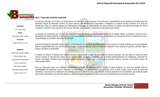 Plan de Desarrollo Municipal de Buenavista 2012-2015
                                                                                                                                                                          2015




                                 Eje 4.- Desarrollo ambiental sostenible.
                                          esarrollo

                                 Los recursos naturales son la base de la sobrevivencia y la vida digna de las personas. Es por ello que la sustentabilidad de los ecosistemas es básica para una
                                               naturales
                                 estrategia integral de desarrollo humano. En primer término, una administración responsable e inteligente de nuestros recursos naturales es el punto de
                                                                                                                                                     nuestros
         Presidente              partida para contar con políticas públicas que efectivamente promuevan la sustentabilidad del medio ambiente. Al mejorar las condiciones actuales de vida de
                                 la población mediante el uso racional de los recursos naturales, aseguraremos el patrimonio de las generaciones futuras.
                                                                                       naturales,
      Luis Torres Chávez

           Sindico
                                 La variedad de ecosistemas que coexisten en el territorio municipal alberga una biodiversidad importante en nuestro Estado. Es necesario reconocer que la
                                                                                                                                                             Es
 Carlos Alberto Pérez Andrade    depredación del medio ambiente en Buenavista ha sido extremadamente grave en términos de su profundidad y con secuencias sobre las condiciones de vida y
                                                                     Buenavista
                                 las posibilidades de verdadero desarrollo del municipio.
         Secretario

  Roberto Mayorquin Torres
                                 Este Plan Municipal de Desarrollo propone que un primer elemento en el nivel de las políticas públicas para preservar el medio ambiente sea la transversalidad.
                                                                                                                      políticas
                                 Ésta es imprescindible para que una efectiva coordinación interinstitucional, así como una verdadera integración entre sectores de gobierno, permitan llegar a
                                                                                                                                                         sectores
         Regidores
                                 producir resultados cuan
                                                     cuantificables.

Miguel Ángel Cárdenas Ceballos
                                 El objetivo de detener el deterioro del medio ambiente no significa que se dejen de aprovechar los recursos naturales, sino que éstos se utilicen de mejor
                                                                                                                                                             que
    Mirella Gallardo López
                                 manera. Avanzar en esa dirección supone que se realicen análisis de impacto ambiental y que se invierta significativamente en investigación y desarrollo de
José Antonio Birrueta Méndez     ciencia y tecnología. Mediante esta nueva disponibilidad tecnológica se logrará que con los mismos recursos humanos, naturales y de capital se logre una
                                                                                                                                                        naturales
                                 mayor productividad.
    Lorenzo Verduzco Paz

    María Mariscal Magaña
                                 Para que Buenavista logre una verdadera sustentabilidad ambiental es necesario que se concilie el medio ambiente con otras dos grandes áre
                                                 avista                                                                                                                                    áreas de
  José Manuel Pineda Pineda      sustentabilidad del desarrollo humano. Éstas son la productividad y la competitividad de la economía como un todo. Existen varias formas de lograr esa
                                                                                                                                                                       varias
                                 conciliación: una de ellas es la realización de proyectos productivos que se vinculen a la restitución de áreas naturales como las forestales, que impliquen pagos
                                                                                                                                                           como
    Ricardo Torres Torres
                                 de servicios ambientales y que permitan detener la pérdida de fuentes acuíferas, así como el avance de la desertificación de nuestro territorio.
                                                                                                  fuentes




                                                                                                                                    Álvaro Obregón S/N Col. Centro              37
                                                                                                                                   Buenavista Tomatlán, Michoacán.
 
