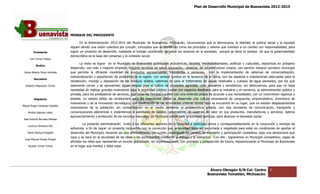 Plan de Desarrollo Municipal de Buenavista 2012-2015
                                                                                                                                                                        2015




                                 MENSAJE DEL PRESIDENTE

                                        En la Administración 2012 2015 del Municipio de Buenavista, Michoacán, reconocemos que la democracia, la libertad, la justicia social y la equidad
                                                             2012-2015
                                 siguen siendo una visión colectiva por cumplir, conceptos que se identifican como los principios y valores que orientan a un cambio con responsabilida para
                                                                                                                                                                         responsabilidad,
         Presidente              lograr un proyecto de desarrollo, mediante el trabajo coordinado de todos los sectores de la sociedad, porque se tiene la certeza de que la gobernabilidad
                                 democrática es la base del consenso y la cohesión social.
      Luis Torres Chávez
                                        La meta es lograr en el Municipio de Buenavista actividades económicas, sociales, medioambientales, políticas y culturales, deportivas en próspero
           Sindico
                                 desarrollo; con más y mejores empleos, mejores servicios de salud, educación, vivienda, de infraestructura urbana, con servicio integral carretero municipal
                                        ollo;                                                                                                                         integral
 Carlos Alberto Pérez Andrade    que permita la eficiente movilidad de productos agropecuarios, mercancías y personas, con la implementación de sistemas de comercialización,
                                                                                                                                             implementación
                                 industrialización y exportación de productos de la región, con certeza jurídica en la tenencia de la tierra, con los espacios e instalaciones adecuadas para la
         Secretario
                                 recolección, manejo y disposición de las residuos sólidos, sistemas de para el tratamiento de aguas residuales y cuerpos de agua saneados, por los que
  Roberto Mayorquin Torres       solamente corran y se aprovechen aguas limpias para el cultivo de productos agrícolas, usos pecuarios y domésticos; sin delincuencia, para que no haya
                                                                                                                                                                 delincuencia,
                                 necesidad de realizar grandes inversiones para la seguridad pública; contar con espacios diseñados para la industria y el comercio, la administración pública y
                                                                                                                                                                          administración
                                 privada, para los prestadores de servicios, que todas las familias cuenten con una vivienda propia de acuerdo a sus necesidades; con un crecimiento vigoroso y
                                                                                                                                       acuerdo
         Regidores               estable, un estado sólido de certidumbre para las inversiones donde se desarrolle una cultura empresarial de vanguardia, emprendedora, promotora de
                                                                                                                                                                   emprendedora,
                                 inversiones y de la innovación tecnológica; con zonificación de las actividades urbanas donde todo se encuentre en su lugar, que no existan desplazamientos
                                                                                  zonificación
Miguel Ángel Cárdenas Ceballos
                                 innecesarios de la población, sin contaminación en el medio ambiente ni problemática urbana, con vías terrestres de comunicación, transpo
                                                                                                                                                                     comunicación, transporte y
    Mirella Gallardo López       comunicaciones alámbricas e inalámbricas y satelitales de calidad, generadoras de cadenas de valor en sus productos, manufacturas y servicios; óptimo
                                                      mbricas
                                 aprovechamiento y protección de los recursos naturales; un Municipio donde toda la sociedad participe, para alcanzar el bienestar social.
José Antonio Birrueta Méndez
                                          La presente administración invita a los diferentes sectores de la sociedad a participar activa y corresponsablemente en la conjunción y sinergia de
                                                                                                                                                                        conjunción
    Lorenzo Verduzco Paz
                                 esfuerzos, a fin de lograr un proyecto incluyente, con la convicción que la sociedad debe ser escuchada y respetada para estar en condiciones de aportar al
                                                                                                              sociedad
    María Mariscal Magaña        desarrollo del Municipio, llevando así una administración con rumbo, respetando los canales de expresión y participación ciudadana, bajo una democracia que
                                                                                                                                                            ciudadana,
                                 nace y se hace en la pluralidad de las ideas y las participantes, mediante el dialogo y la tolerancia. Con ello , lograremos un Municipio competitivo, capaz de
                                                                                                                                                                           competitivo,
  José Manuel Pineda Pineda
                                 afrontar los retos que representa un mundo globalizado, sin improvisaciones, con previsión y prospección de futuro, reposicionando al Municipio de Buenavista
    Ricardo Torres Torres        en el lugar que merece y debe estar.




                                                                                                                                  Álvaro Obregón S/N Col. Centro              3
                                                                                                                                 Buenavista Tomatlán, Michoacán.
 