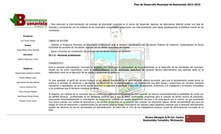 Plan de Desarrollo Municipal de Buenavista 2012-2015
                                                                                                                                                                         2015




                                 .- Para estimular la instrumentación del principio de diversidad municipal en el marco del desarrollo regional, las alternativas deberán prever una fase de
                                 consulta y coordinación con los órdenes de los municipios involucrados, asegurando una instrumentación para lograr paralelamente el beneficio común de los
                                                                                municipios
                                 municipios.

         Presidente

      Luis Torres Chávez         LÍNEAS DE ACCIÓN.

           Sindico               .- Elaborar el Programa Municipal de Vinculación Institucional para la estrecha coordinación con los demás Órdenes de Gobierno, contemplando de forma
                                                                                                                                                       Gobierno,
                                 horizontal las acciones de vinculación regional con los demás municipios del Estado.
 Carlos Alberto Pérez Andrade
                                 .- Signar convenios de coordinación de acciones con los demás órdenes de gobierno.
         Secretario              IV.1.3.- Personal profesional.
  Roberto Mayorquin Torres

                                 DIAGNOSTICO.
                                 Para la presente administración municipal ha quedado muy claro, que la participación de los profesionistas en el desarrollo de las actividades del municipio,
                                               te                                                                                                                   actividades
         Regidores
                                 resulta ser de suma importancia, como la profesionalización en las actividades específicas del personal técnico administrativo que participa tanto en la
Miguel Ángel Cárdenas Ceballos   elaboración como en la ejecución de los planes y programas de gobierno.

    Mirella Gallardo López
                                 En este apartado, el perfil del recurso humano es un aspecto importante en la administración pública municipal; para que el a   ayuntamiento pueda poner en
                                                                                                                                                                                     a
José Antonio Birrueta Méndez     práctica el principio de eficiencia y aprovechar los beneficios de la descentralización, es fundamental que éste tenga y proporcione los recursos humanos
                                                                                                                                                            proporcione
                                 necesarios y capacitados; de tal forma que se garantice la adecuada preparación y ejecución de proyectos, la atención a la ciudadanía y la solución innovadora
    Lorenzo Verduzco Paz
                                 a los problemas que el territorio municipal presenta.
    María Mariscal Magaña
                                 Al respecto, por tratarse de un municipio que no cuenta con instituciones educativas de nivel superior, se reducen importante
                                                                                                                                                    importantemente la posibilidad de contar con
  José Manuel Pineda Pineda      los perfiles técnicos - profesionales de los servidores públicos, por lo que se deben implementar programas para la creación de dichos centros de edueducación,
                                 procurando momentáneamente la contratación de funcionarios públicos con grados académicos técnicos y de licenciatura, por lo menos, ya que localmente
                                                                                                                 grados
    Ricardo Torres Torres
                                 muy pocos cuentan con niveles de licenciatura y los perfiles necesarios, en su mayoría sólo cuentan con educación básica; siendo recomendable que para los
                                                                                                                                                              siendo
                                 cargos de nivel de direcciones y subdirecciones los servidores públicos tengan licenciatura (en algunos casos pasantes) mientras que el personal admi
                                                     direcciones                                                                                                                   administrativo
                                 puedan ser técnicos, ya sea en secretariado y/o administración; de estos sólo el 15% de los trabajadores tomaron cursos de administración municipal de su
                                 área.


                                                                                                                                   Álvaro Obregón S/N Col. Centro              42
                                                                                                                                  Buenavista Tomatlán, Michoacán.
 