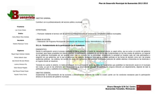 Plan de Desarrollo Municipal de Buenavista 2012-2015
                                                                                                                                                                           2015




                                 OBJETIVO GENERAL.

                                 Contribuir con la profesionalización del servicio público municipal.

         Presidente

      Luis Torres Chávez         ESTRATEGIAS.

           Sindico               .- Promover mediante el servicio civil de carrera la profesionalización de funcionarios y empleados públicos munic
                                                                                                                                              municipales.
 Carlos Alberto Pérez Andrade

         Secretario
                                 LÍNEAS DE ACCIÓN.
                                 .- Elaboración del Programa Municipal de Capacitación del Personal Técnico, Administrativo y de servicios.
  Roberto Mayorquin Torres
                                 IV.1.4.- Fortalecimiento de la participación de la ciudadanía.

                                 DIAGNOSTICO.
         Regidores
                                 Siendo la participación social el proceso mediante el cual la población a través de mecanismos asume un papel activo, que se suma a la acción del gobierno
                                                                           mediante
Miguel Ángel Cárdenas Ceballos
                                 municipal, para lograr propósitos de interés colectivo. La participación ciudadana es uno de los ejes fundamentales en los tr niveles de gobierno, en especial
                                                                                                                                                            tres                no,
                                 de los gobiernos municipales por ser quienes están más en contacto con la comunidad. Actualmente la sociedad se muestra cada vez más participativa y
    Mirella Gallardo López       exigente con sus gobiernos, por lo que se generaran los espacios necesarios para que la sociedad participe en las tomas de decisión como son: las propias
                                                                                                                             sociedad
                                 audiencias públicas, los codecos, los comités de obras, el Coplademun, los consejos municipales, sesiones de cabildo abiertas e itinerantes en las tenencias o
                                                                                                                                                        abiertas
José Antonio Birrueta Méndez     en lugares donde se requieran.
    Lorenzo Verduzco Paz
                                 Teniendo en cuenta lo anterior, la institucionalización de la participación social, es decir, los reglamentos que posibilitan la intervención social en el municipio
    María Mariscal Magaña
                                 son nulos; ya que en las anteriores administraciones no se desarrollaron este tipo de estatutos en ninguna dirección y/o departamento, dejando de lado la
                                                                                                                             estatutos
                                 participación activa y cualitativa de la población municipal.
  José Manuel Pineda Pineda
                                 OBJETIVO GENERAL.
    Ricardo Torres Torres        Implementar la instrumentación de las acciones y procedimientos mediante los cuales la ciudad cuente con los conductos necesarios para la participación
                                                                                                                                              conductos
                                 directa en las acciones del gobierno municipal.




                                                                                                                                     Álvaro Obregón S/N Col. Centro               43
                                                                                                                                    Buenavista Tomatlán, Michoacán.
 