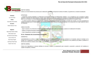 Plan de Desarrollo Municipal de Buenavista 2012-2015
                                                                                                                                                                         2015




                                 OBJETIVO GENERAL.
                                 Contar con la instrumentación de procesos para la elaboración del catastro municipal de los bienes inmuebles y la garantía de su constante actualización.


                                 ESTRATEGIAS.
         Presidente
                                 .- Implementar acciones tendientes a la elaboración del Programa Municipal de Modernización Catastral, y con la finalidad de que se garantice la óptima
      Luis Torres Chávez         aplicación y operación del citado Programa, se dará creación dentro de la estructura orgánica del municipio, a la Dependencia Municipal de Catastro, debiendo
                                 esta a su vez, proceder a la coordinación de la elaboración y ejecución del Programa Municipal para la Total Recaudación del Impuesto Predial.
           Sindico
                                 .- Lo anterior permitirá, además de la regularización, regulación y actualización del padrón de los bienes inmuebles del municipio, una mayor recaudación de
                                                                                                                                                            municipio,
 Carlos Alberto Pérez Andrade    ingresos municipales para el fortalecimiento en las inversiones de las obras y acciones del gobierno municipal, en la consecución de la mejor calidad de vida de
                                                                                                 de
                                 sus habitantes.
         Secretario

  Roberto Mayorquin Torres
                                 LÍNEAS DE ACCIÓN.
                                 .- Signar convenios con la Dirección de Catastro del Gobierno del Estado para contar con los apoyos y asesoría en la elabora
                                                                                                                                                      elaboración del Catastro.
         Regidores
                                 .- Elaborar el Programa Municipal de Modernización Catastral.
Miguel Ángel Cárdenas Ceballos
                                 .- Crear la Dependencia munici
                                                         municipal de catastro.
    Mirella Gallardo López
                                 IV.1.6.- Protección civil y los servicios de emergencia.
José Antonio Birrueta Méndez
                                 DIAGNOSTICO.
    Lorenzo Verduzco Paz
                                 Lamentablemente no se lleva un registro municipal de los acontecimientos de protección civil que acontecen en el municipio, porque el municipio no ha
    María Mariscal Magaña
                                 contado con la dependencia municipal que permita dar atención, tanto a la prevención como a la solución de los problemas que padece la población en
  José Manuel Pineda Pineda      términos de la atención necesaria contra riesgos, vulnerabilidades y siniestros urbanos y rurales.

    Ricardo Torres Torres        OBJETIVO GENERAL.

                                 Contar con la dependencia, el personal calificado, los recursos o medios y la programación para la atención y prevención y protección civil ciudadana en
                                                                                                                                                            protección
                                 cuestión de desastres y siniestros.
                                     tión


                                                                                                                                   Álvaro Obregón S/N Col. Centro                 45
                                                                                                                                  Buenavista Tomatlán, Michoacán.
 